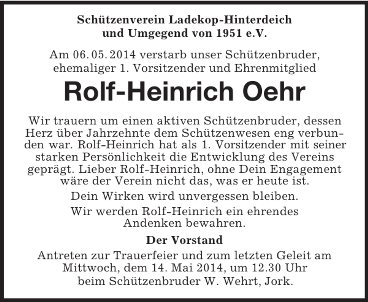 <p>Schützenverein Ladekop-Hinterdeich<br />und Umgegend von 1951 e.V.<br />Am 06. 05. 2014 verstarb unser Schützenbruder,<br />ehemaliger 1. Vorsitzender und Ehrenmitglied<br />Rolf-Heinrich Oehr<br />Wir trauern um einen aktiven Schützenbruder, dessen<br />Herz über Jahrzehnte dem Schützenwesen eng verbunden war. Rolf-Heinrich hat als 1. Vorsitzender mit seiner<br />starken Persönlichkeit die Entwicklung des Vereins<br />geprägt. Lieber Rolf-Heinrich, ohne Dein Engagement wäre der Verein nicht das, was er heute ist.<br />Dein Wirken wird unvergessen bleiben.<br />Wir werden Rolf-Heinrich ein ehrendes<br />Andenken bewahren.<br />Der Vorstand<br />Antreten zur Trauerfeier und zum letzten Geleit am Mittwoch, dem 14. Mai 2014, um 12.30 Uhr<br />beim Schützenbruder W. Wehrt, Jork.</p>