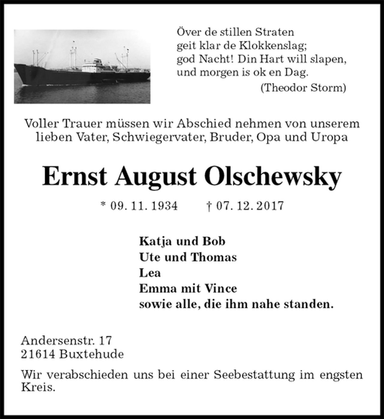<p>Över de stillen Straten<br />geit klar de Klokkenslag;<br />god Nacht! Din Hart will slapen,<br />und morgen is ok en Dag.<br />(Theodor Storm)<br />Voller Trauer müssen wir Abschied nehmen von unserem<br />lieben Vater, Schwiegervater, Bruder, Opa und Uropa<br />Ernst August Olschewsky<br />* 09. 11. 1934 † 07. 12. 2017<br />Katja und Bob<br />Ute und Thomas<br />Lea<br />Emma mit Vince<br />sowie alle, die ihm nahe standen.<br />Andersenstr. 17<br />21614 Buxtehude<br />Wir verabschieden uns bei einer Seebestattung im engsten Kreis.</p>