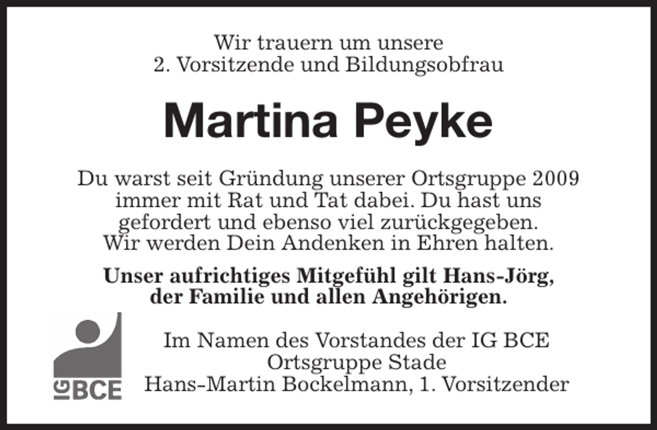 <p>Wir trauern um unsere<br />2. Vorsitzende und Bildungsobfrau<br />Martina Peyke<br />Du warst seit Gründung unserer Ortsgruppe 2009<br />immer mit Rat und Tat dabei. Du hast uns<br />gefordert und ebenso viel zurückgegeben.<br />Wir werden Dein Andenken in Ehren halten.<br />Unser aufrichtiges Mitgefühl gilt Hans-Jörg,<br />der Familie und allen Angehörigen.<br />Im Namen des Vorstandes der IG BCE<br />Ortsgruppe Stade<br />Hans-Martin Bockelmann, 1. Vorsitzender</p>