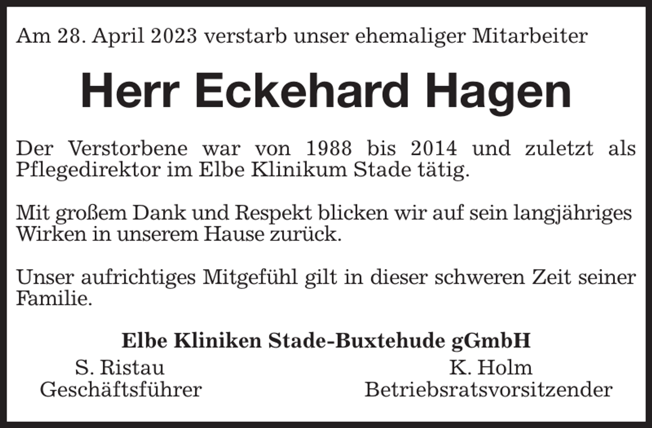 <p>Am 28. April 2023 verstarb unser ehemaliger Mitarbeiter<br />Herr Eckehard Hagen<br />Der Verstorbene war von 1988 bis 2014 und zuletzt als<br />Pflegedirektor im Elbe Klinikum Stade tätig.</p><p>Mit großem Dank und Respekt blicken wir auf sein langjähriges<br />Wirken in unserem Hause zurück.</p><p>Unser aufrichtiges Mitgefühl gilt in dieser schweren Zeit seiner Familie.<br />Elbe Kliniken Stade-Buxtehude gGmbH<br />S. Ristau K. Holm<br />Geschäftsführer Betriebsratsvorsitzender</p>