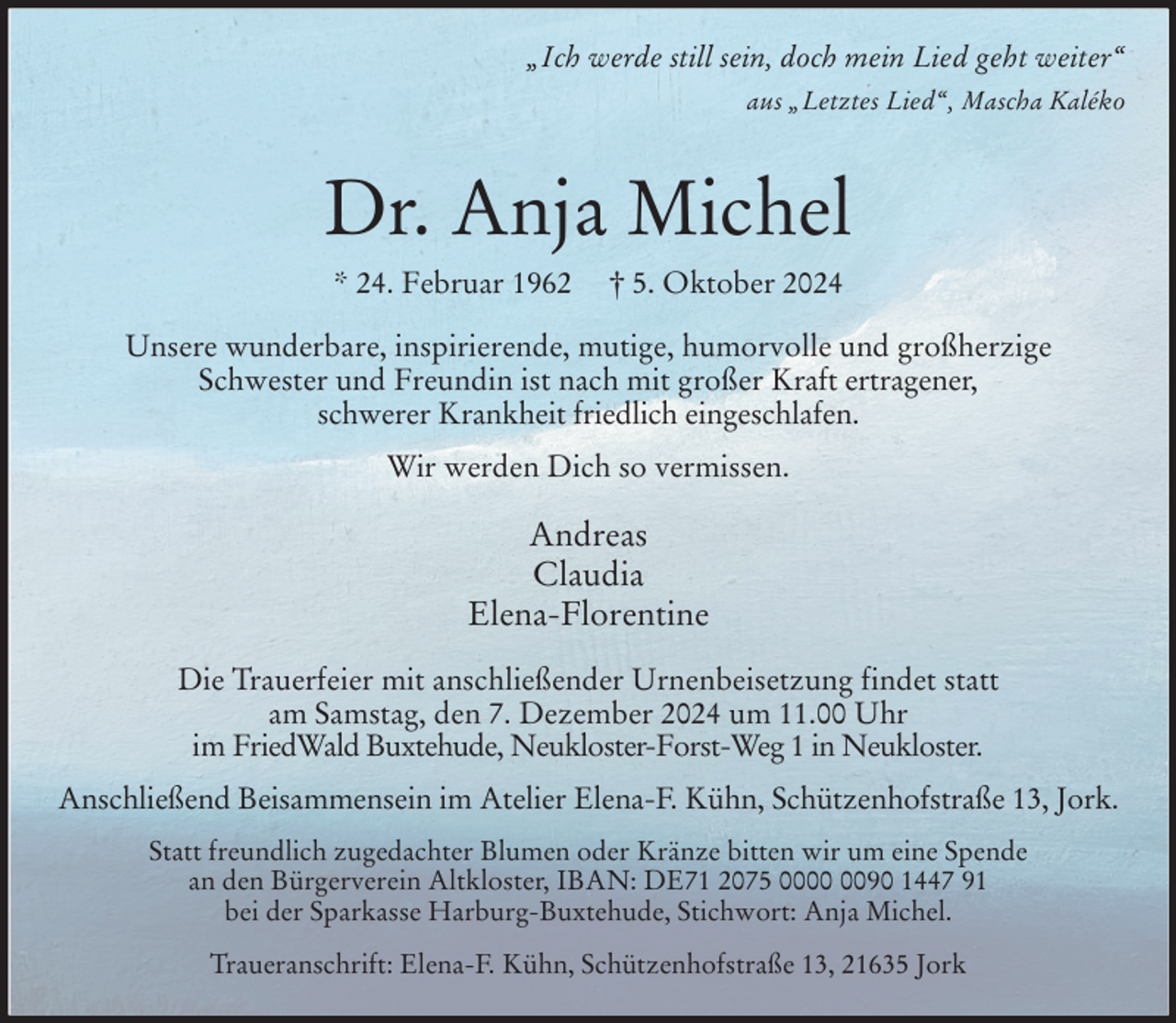 <p>„Ich werde still sein, doch mein Lied geht weiter“<br />aus „Letztes Lied“, Mascha Kaléko</p><p>Dr. Anja Michel<br />* 24. Februar 1962 † 5. Oktober 2024<br />Unsere wunderbare, inspirierende, mutige, humorvolle und großherzige<br />Schwester und Freundin ist nach mit großer Kraft ertragener,<br />schwerer Krankheit friedlich eingeschlafen.<br />Wir werden Dich so vermissen.<br />Andreas<br />Claudia<br />Elena-Florentine<br />Die Trauerfeier mit anschließender Urnenbeisetzung findet statt<br />am Samstag, den 7. Dezember 2024 um 11.00 Uhr<br />im FriedWald Buxtehude, Neukloster-Forst-Weg 1 in Neukloster.<br />Anschließend Beisammensein im Atelier Elena-F. Kühn, Schützenhofstraße 13, Jork.<br />Statt freundlich zugedachter Blumen oder Kränze bitten wir um eine Spende<br />an den Bürgerverein Altkloster, IBAN: DE71 2075 0000 0090 1447 91<br />bei der Sparkasse Harburg-Buxtehude, Stichwort: Anja Michel.<br />Traueranschrift: Elena-F. Kühn, Schützenhofstraße 13, 21635 Jork</p>