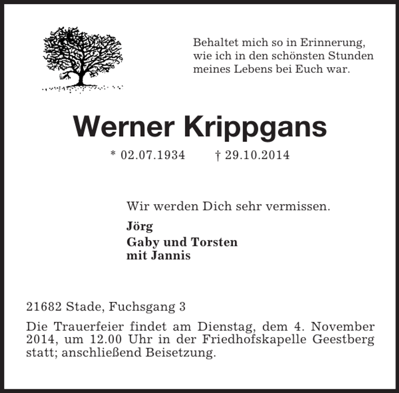 <p>Behaltet mich so in Erinnerung,<br />wie ich in den schönsten Stunden<br />meines Lebens bei Euch war.<br />Werner Krippgans<br />* 02.07.1934 † 29.10.2014<br />Wir werden Dich sehr vermissen.<br />Jörg<br />Gaby und Torsten<br />mit Jannis<br />21682 Stade, Fuchsgang 3<br />Die Trauerfeier findet am Dienstag, dem 4. November 2014, um 12.00 Uhr in der Friedhofskapelle Geestberg statt; anschließend Beisetzung.</p>