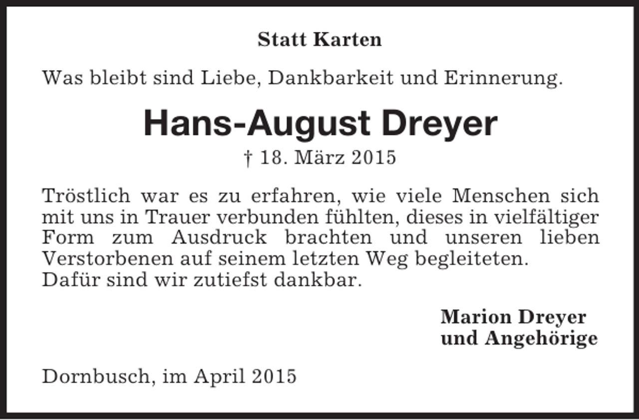 <p>Statt Karten<br />Was bleibt sind Liebe, Dankbarkeit und Erinnerung.<br />Hans-August Dreyer<br />† 18. März 2015<br />Tröstlich war es zu erfahren, wie viele Menschen sich mit uns in Trauer verbunden fühlten, dieses in vielfältiger<br />Form zum Ausdruck brachten und unseren lieben<br />Verstorbenen auf seinem letzten Weg begleiteten.<br />Dafür sind wir zutiefst dankbar.<br />Marion Dreyer<br />und Angehörige<br />Dornbusch, im April 2015</p>
