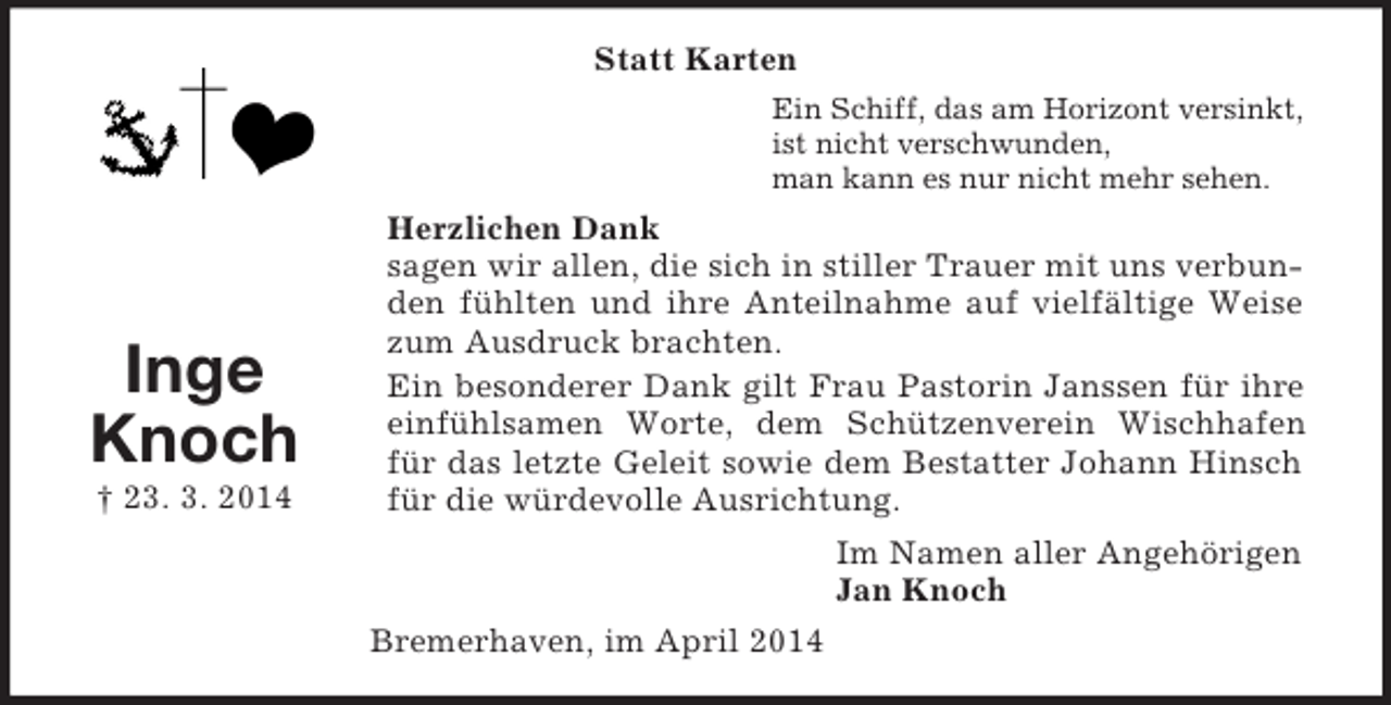 <p>Inge<br />Knoch<br />† 23. 3. 2014<br />Statt Karten<br />Ein Schiff, das am Horizont versinkt,<br />ist nicht verschwunden,<br />man kann es nur nicht mehr sehen.<br />Herzlichen Dank<br />sagen wir allen, die sich in stiller Trauer mit uns verbunden fühlten und ihre Anteilnahme auf vielfältige Weise zum Ausdruck brachten.<br />Ein besonderer Dank gilt Frau Pastorin Janssen für ihre einfühlsamen Worte, dem Schützenverein Wischhafen für das letzte Geleit sowie dem Bestatter Johann Hinsch für die würdevolle Ausrichtung.<br />Im Namen aller Angehörigen<br />Jan Knoch<br />Bremerhaven, im April 2014</p>