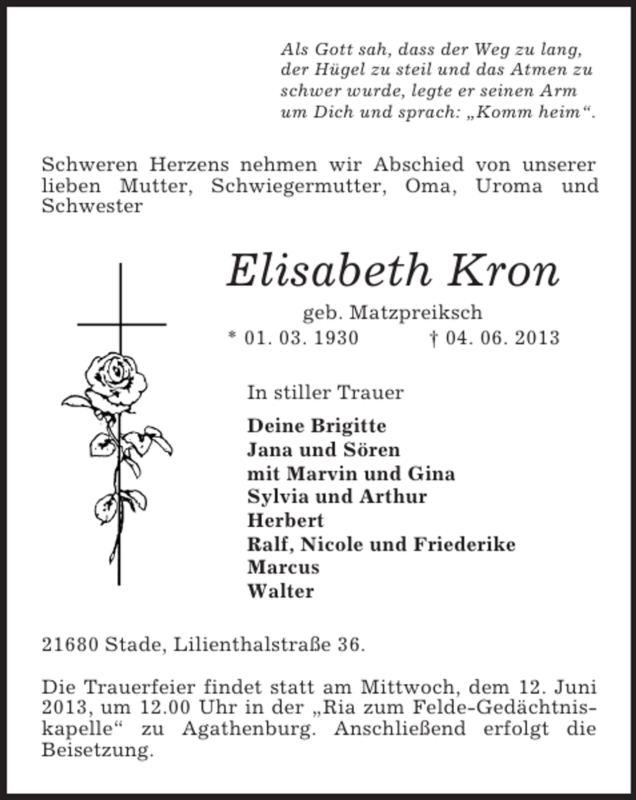 <p>Als Gott sah, dass der Weg zu lang,<br />der Hügel zu steil und das Atmen zu<br />schwer wurde, legte er seinen Arm<br />um Dich und sprach: „Komm heim“.<br />Schweren Herzens nehmen wir Abschied von unserer lieben Mutter, Schwiegermutter, Oma, Uroma und Schwester<br />Elisabeth Kron<br />geb. Matzpreiksch<br />* 01. 03. 1930 † 04. 06. 2013<br />In stiller Trauer<br />Deine Brigitte<br />Jana und Sören<br />mit Marvin und Gina<br />Sylvia und Arthur<br />Herbert<br />Ralf, Nicole und Friederike<br />Marcus<br />Walter<br />21680 Stade, Lilienthalstraße 36.</p><p>Die Trauerfeier findet statt am Mittwoch, dem 12. Juni 2013, um 12.00 Uhr in der „Ria zum Felde-Gedächtniskapelle“ zu Agathenburg. Anschließend erfolgt die<br />Beisetzung.</p>