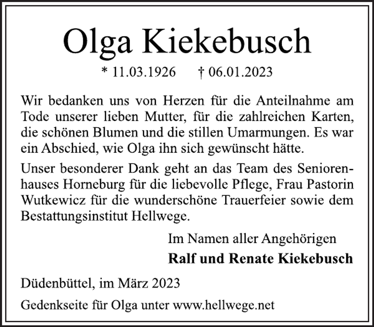 <p>Olga Kiekebusch<br />* 11.03.1926 † 06.01.2023<br />Wir bedanken uns von Herzen für die Anteilnahme am<br />Tode unserer lieben Mutter, für die zahlreichen Karten,<br />die schönen Blumen und die stillen Umarmungen. Es war<br />ein Abschied, wie Olga ihn sich gewünscht hätte.<br />Unser besonderer Dank geht an das Team des Seniorenhauses Horneburg für die liebevolle Pflege, Frau Pastorin<br />Wutkewicz für die wunderschöne Trauerfeier sowie dem<br />Bestattungsinstitut Hellwege.<br />Im Namen aller Angehörigen<br />Ralf und Renate Kiekebusch<br />Düdenbüttel, im März 2023<br />Gedenkseite für Olga unter www.hellwege.net</p>
