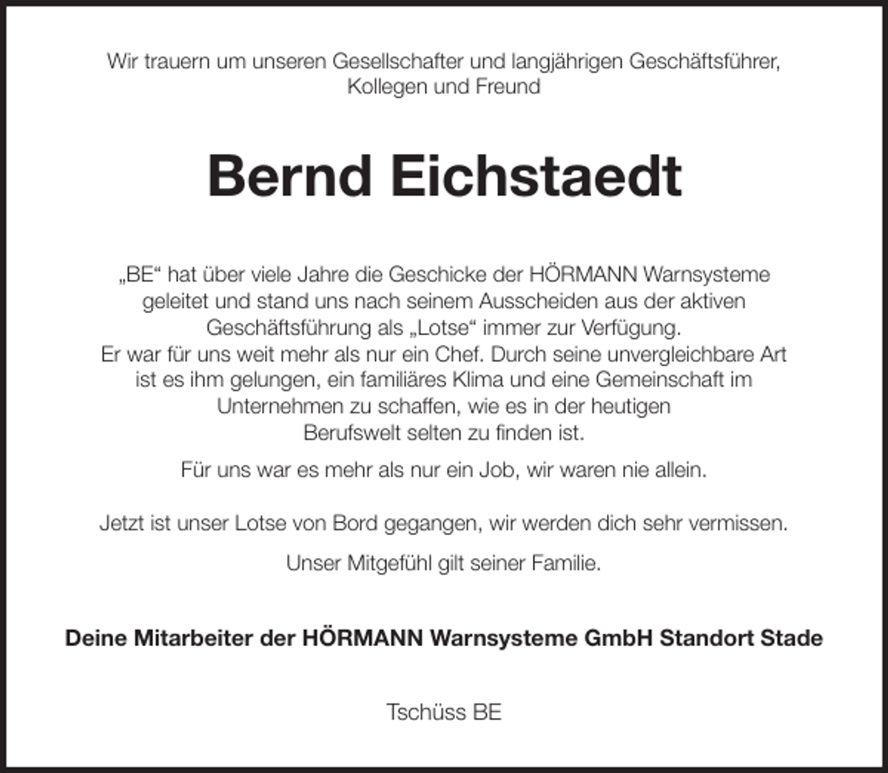 <p>Wir trauern um unseren Gesellschafter und langjährigen Geschäftsführer,<br />Kollegen und Freund<br />Bernd Eichstaedt<br />„BE“ hat über viele Jahre die Geschicke der HÖRMANN Warnsysteme<br />geleitet und stand uns nach seinem Ausscheiden aus der aktiven<br />Geschäftsführung als „Lotse“ immer zur Verfügung.<br />Er war für uns weit mehr als nur ein Chef. Durch seine unvergleichbare Art<br />ist es ihm gelungen, ein familiäres Klima und eine Gemeinschaft im<br />Unternehmen zu schaffen, wie es in der heutigen<br />Berufswelt selten zu finden ist.<br />Für uns war es mehr als nur ein Job, wir waren nie allein.</p><p>Jetzt ist unser Lotse von Bord gegangen, wir werden dich sehr vermissen.<br />Unser Mitgefühl gilt seiner Familie.<br />Deine Mitarbeiter der HÖRMANN Warnsysteme GmbH Standort Stade<br />Tschüss BE</p>