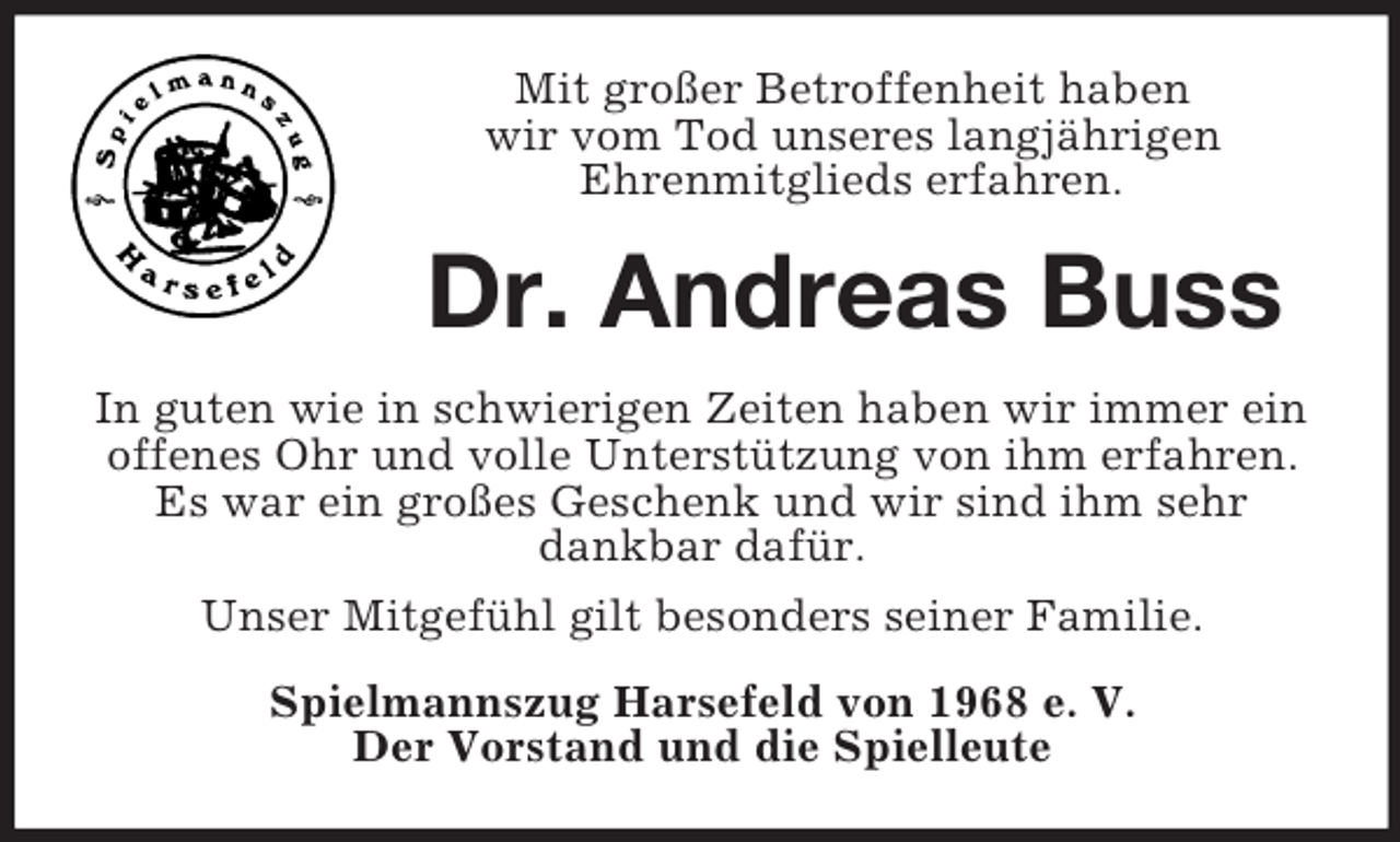 <p>Mit großer Betroffenheit haben<br />wir vom Tod unseres langjährigen<br />Ehrenmitglieds erfahren.<br />Dr. Andreas Buss<br />In guten wie in schwierigen Zeiten haben wir immer ein offenes Ohr und volle Unterstützung von ihm erfahren. Es war ein großes Geschenk und wir sind ihm sehr dankbar dafür.<br />Unser Mitgefühl gilt besonders seiner Familie.<br />Spielmannszug Harsefeld von 1968 e. V.<br />Der Vorstand und die Spielleute</p>