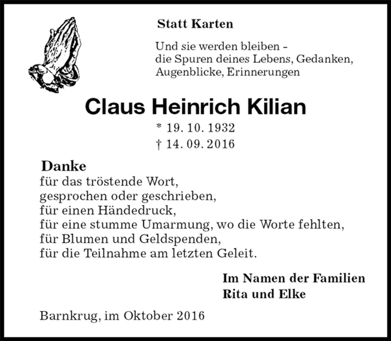<p>Statt Karten<br />Und sie werden bleiben -<br />die Spuren deines Lebens, Gedanken,<br />Augenblicke, Erinnerungen<br />Claus Heinrich Kilian<br />* 19. 10. 1932<br />† 14. 09. 2016<br />Danke<br />für das tröstende Wort,<br />gesprochen oder geschrieben,<br />für einen Händedruck,<br />für eine stumme Umarmung, wo die Worte fehlten,<br />für Blumen und Geldspenden,<br />für die Teilnahme am letzten Geleit.<br />Im Namen der Familien<br />Rita und Elke<br />Barnkrug, im Oktober 2016</p>