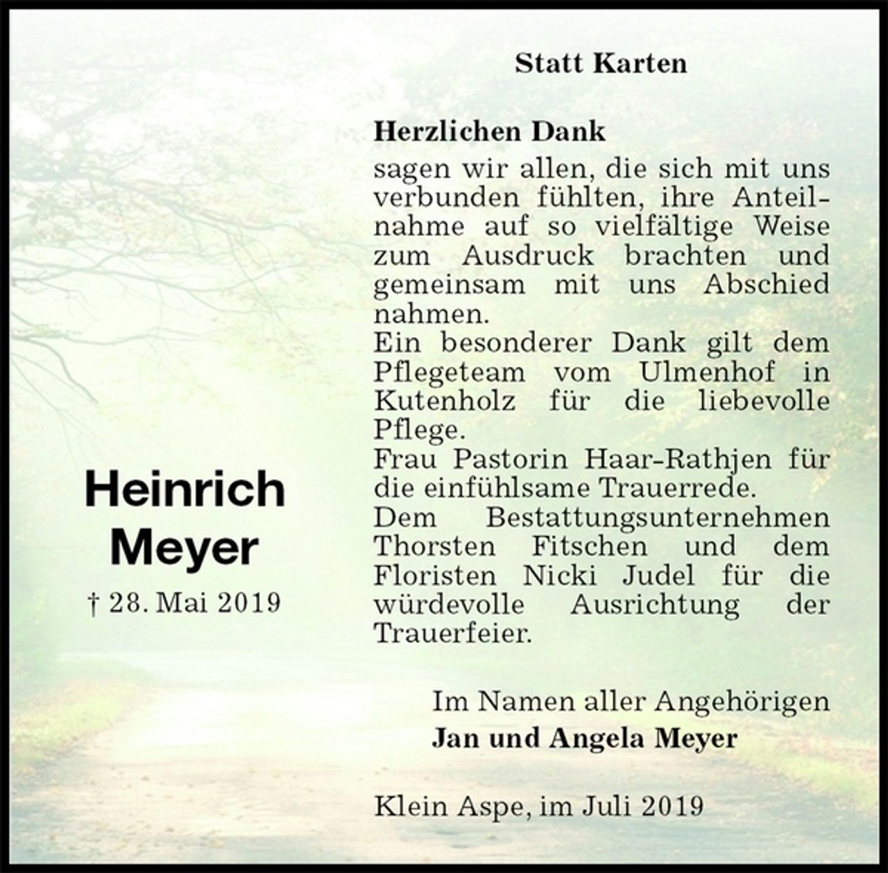 <p>Statt Karten<br />Herzlichen Dank<br />sagen wir allen, die sich mit uns verbunden fühlten, ihre Anteilnahme auf so vielfältige Weise zum Ausdruck brachten und<br />gemeinsam mit uns Abschied nahmen.<br />Ein besonderer Dank gilt dem Pflegeteam vom Ulmenhof in Kutenholz für die liebevolle Pflege.<br />Frau Pastorin Haar-Rathjen für die einfühlsame Trauerrede.<br />Dem Bestattungsunternehmen Thorsten Fitschen und dem<br />Floristen Nicki Judel für die würdevolle Ausrichtung der Trauerfeier.<br />Klein Aspe, im Juli 2019<br />Im Namen aller Angehörigen<br />Jan und Angela Meyer<br />Heinrich<br />Meyer<br />† 28. Mai 2019</p>