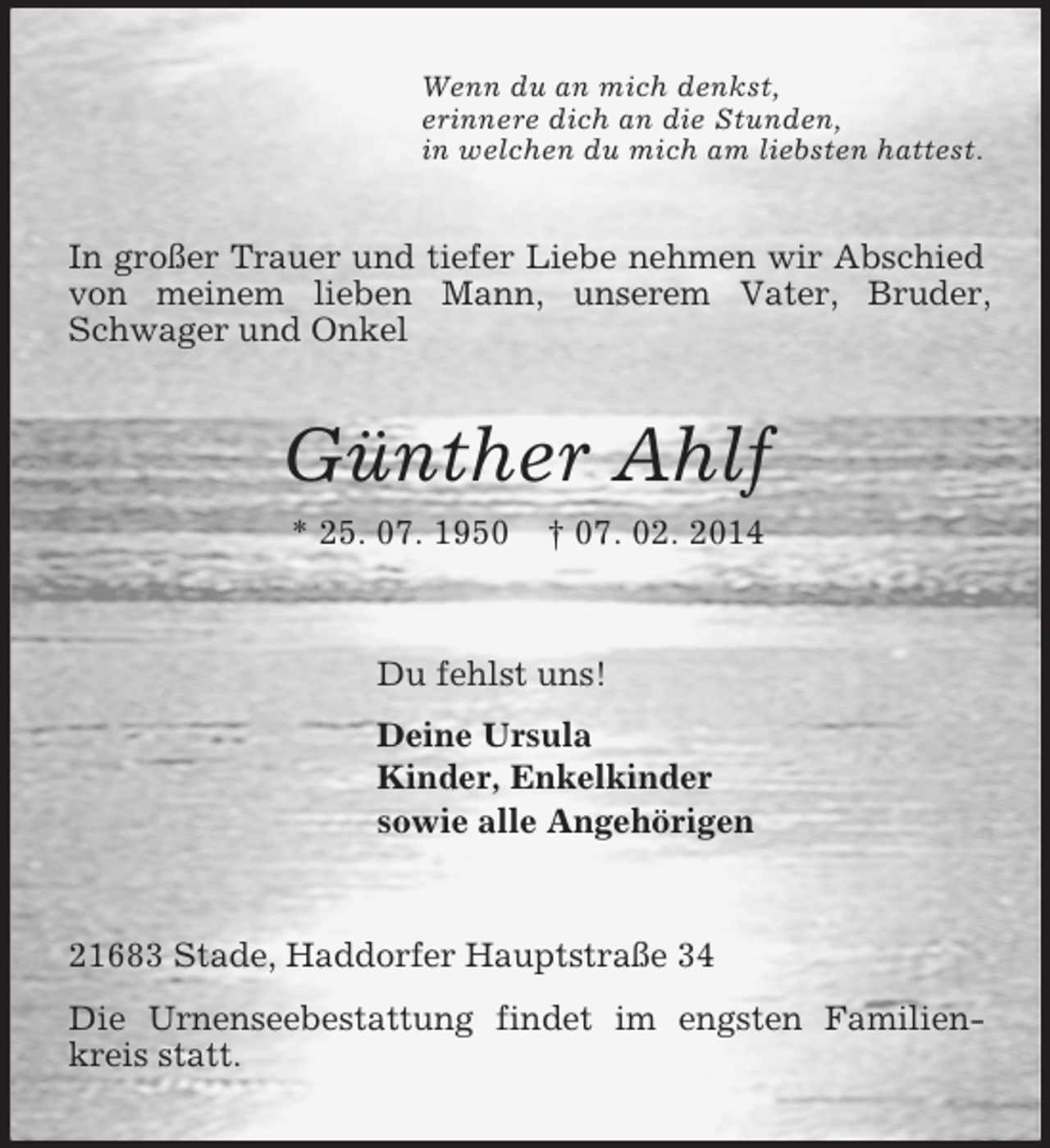 <p>Wenn du an mich denkst,<br />erinnere dich an die Stunden,<br />in welchen du mich am liebsten hattest.<br />In großer Trauer und tiefer Liebe nehmen wir Abschied von meinem lieben Mann, unserem Vater, Bruder, Schwager und Onkel<br />Günther Ahlf<br />* 25. 07. 1950 † 07. 02. 2014<br />Du fehlst uns!<br />Deine Ursula<br />Kinder, Enkelkinder<br />sowie alle Angehörigen<br />21683 Stade, Haddorfer Hauptstraße 34<br />Die Urnenseebestattung findet im engsten Familienkreis statt.</p>