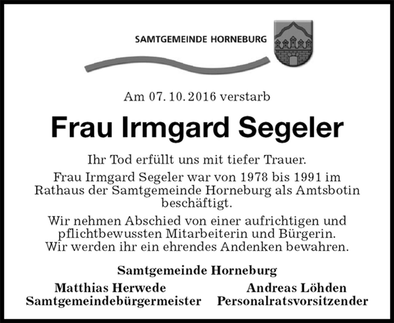 <p>Am 07. 10. 2016 verstarb<br />Frau Irmgard Segeler<br />Ihr Tod erfüllt uns mit tiefer Trauer.<br />Frau Irmgard Segeler war von 1978 bis 1991 im<br />Rathaus der Samtgemeinde Horneburg als Amtsbotin beschäftigt.<br />Wir nehmen Abschied von einer aufrichtigen und pflichtbewussten Mitarbeiterin und Bürgerin.<br />Wir werden ihr ein ehrendes Andenken bewahren.<br />Samtgemeinde Horneburg<br />Matthias Herwede Andreas Löhden<br />Samtgemeindebürgermeister Personalratsvorsitzender</p>