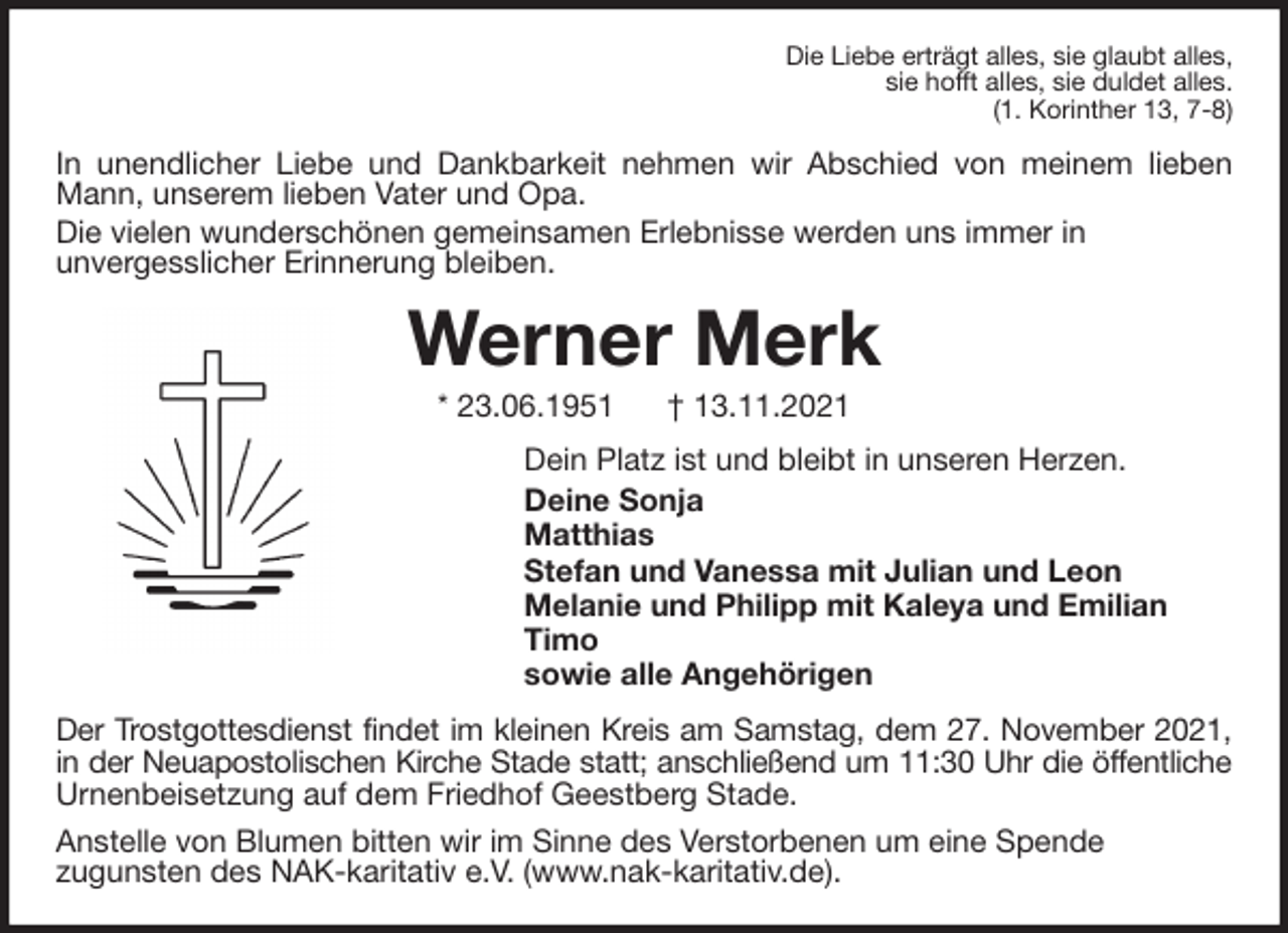 <p>Die Liebe erträgt alles, sie glaubt alles,<br />sie hofft alles, sie duldet alles.<br />(1. Korinther 13, 7-8)<br />In unendlicher Liebe und Dankbarkeit nehmen wir Abschied von meinem lieben Mann, unserem lieben Vater und Opa.<br />Die vielen wunderschönen gemeinsamen Erlebnisse werden uns immer in<br />unvergesslicher Erinnerung bleiben.<br />Werner Merk<br />* 23.06.1951 † 13.11.2021<br />Dein Platz ist und bleibt in unseren Herzen.<br />Deine Sonja<br />Matthias<br />Stefan und Vanessa mit Julian und Leon<br />Melanie und Philipp mit Kaleya und Emilian<br />Timo<br />sowie alle Angehörigen<br />Der Trostgottesdienst findet im kleinen Kreis am Samstag, dem 27. November 2021,<br />in der Neuapostolischen Kirche Stade statt; anschließend um 11:30 Uhr die öffentliche Urnenbeisetzung auf dem Friedhof Geestberg Stade.<br />Anstelle von Blumen bitten wir im Sinne des Verstorbenen um eine Spende<br />zugunsten des NAK-karitativ e.V. (www.nak-karitativ.de).</p>
