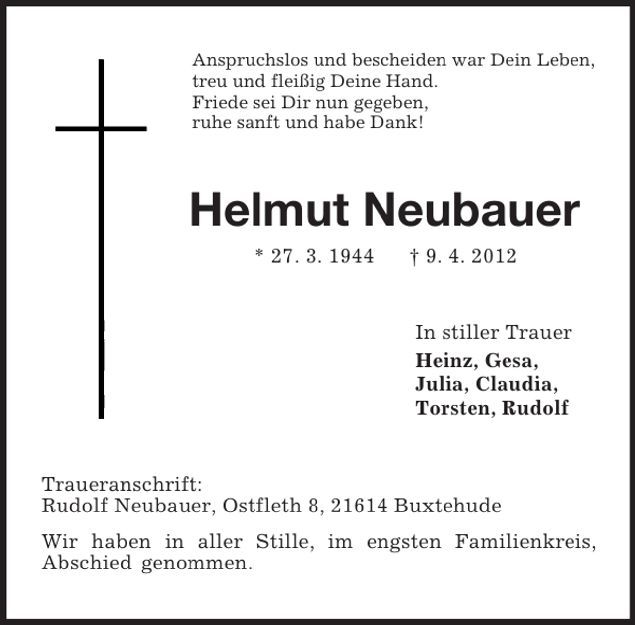 <p>Anspruchslos und bescheiden war Dein Leben,<br />treu und fleißig Deine Hand.<br />Friede sei Dir nun gegeben,<br />ruhe sanft und habe Dank!<br />Helmut Neubauer<br />* 27. 3. 1944 † 9. 4. 2012<br />In stiller Trauer<br />Heinz, Gesa,<br />Julia, Claudia,<br />Torsten, Rudolf<br />Traueranschrift:<br />Rudolf Neubauer, Ostfleth 8, 21614 Buxtehude<br />Wir haben in aller Stille, im engsten Familienkreis,<br />Abschied genommen.</p>