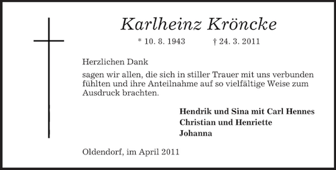 <p>Karlheinz Kröncke<br />* 10. 8. 1943 Herzlichen Dank sagen wir allen, die sich in stiller Trauer mit uns verbunden fühlten und ihre Anteilnahme auf so vielfältige Weise zum Ausdruck brachten. Hendrik und Sina mit Carl Hennes Christian und Henriette Johanna Oldendorf, im April 2011 † 24. 3. 2011</p>
