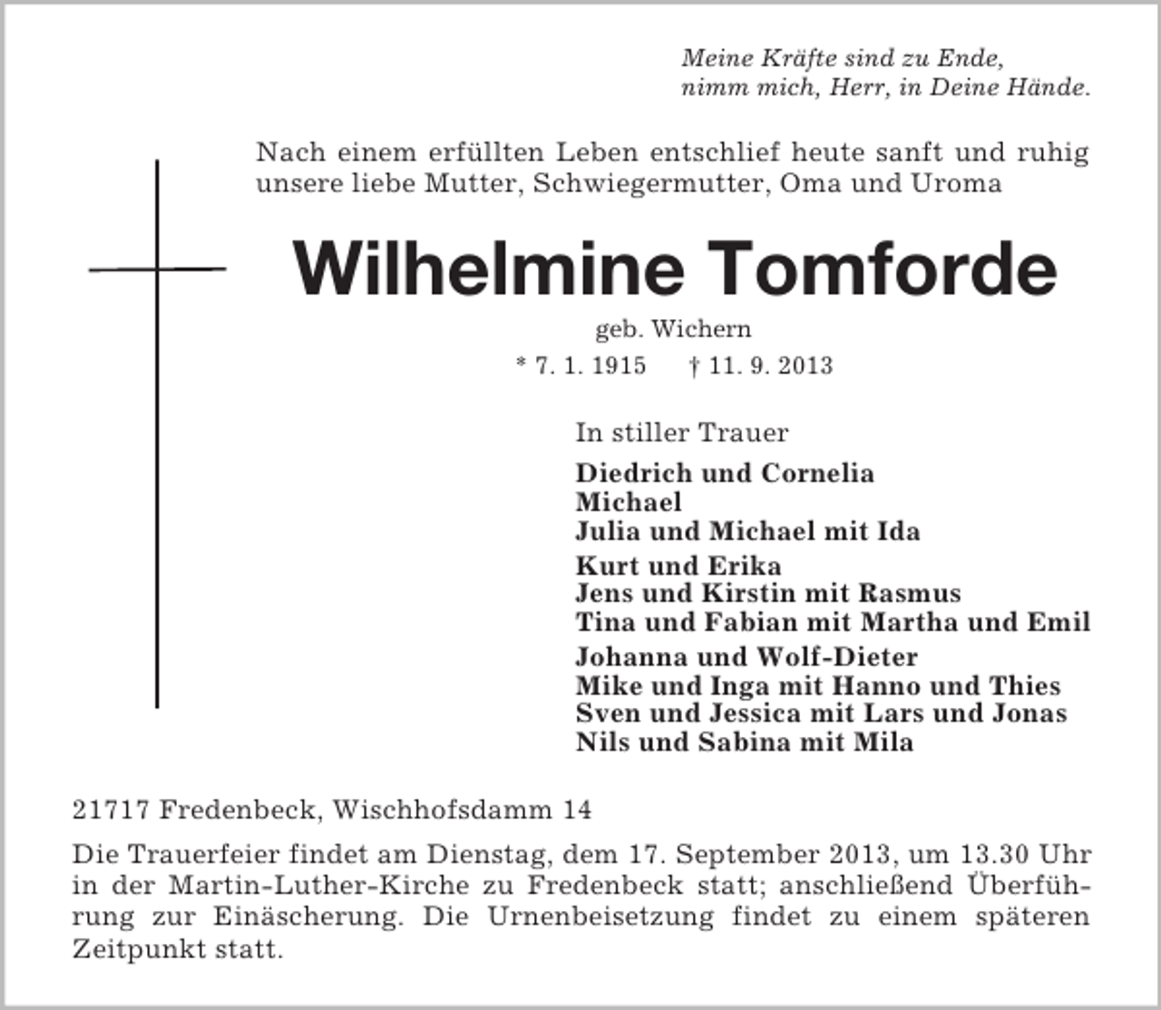<p>Meine Kräfte sind zu Ende,<br />nimm mich, Herr, in Deine Hände.</p><p>Nach einem erfüllten Leben entschlief heute sanft und ruhig<br />unsere liebe Mutter, Schwiegermutter, Oma und Uroma</p><p>Wilhelmine Tomforde<br />geb. Wichern<br />* 7. 1. 1915<br />† 11. 9. 2013</p><p>In stiller Trauer<br />Diedrich und Cornelia<br />Michael<br />Julia und Michael mit Ida<br />Kurt und Erika<br />Jens und Kirstin mit Rasmus<br />Tina und Fabian mit Martha und Emil<br />Johanna und Wolf-Dieter<br />Mike und Inga mit Hanno und Thies<br />Sven und Jessica mit Lars und Jonas<br />Nils und Sabina mit Mila<br />21717 Fredenbeck, Wischhofsdamm 14<br />Die Trauerfeier findet am Dienstag, dem 17. September 2013, um 13.30 Uhr<br />in der Martin-Luther-Kirche zu Fredenbeck statt; anschließend Überführung zur Einäscherung. Die Urnenbeisetzung findet zu einem späteren<br />Zeitpunkt statt.</p>