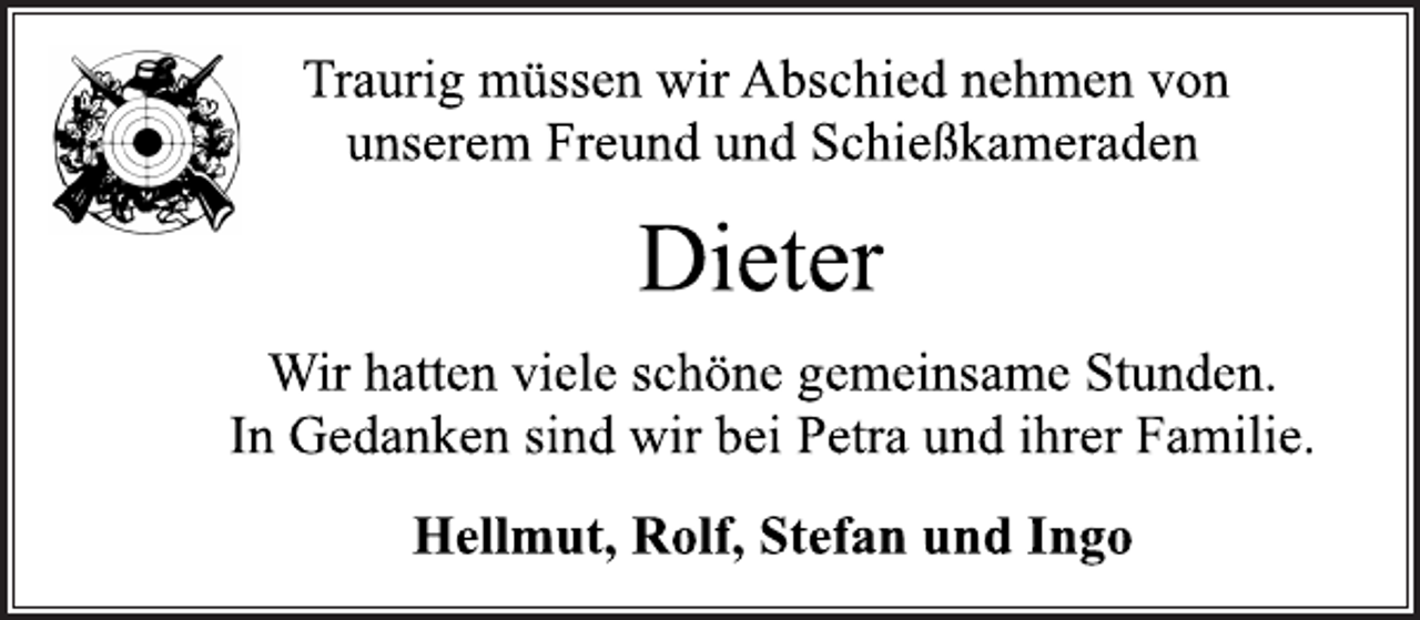 <p>Traurig müssen wir Abschied nehmen von<br />unserem Freund und Schießkameraden<br />Dieter<br />Wir hatten viele schöne gemeinsame Stunden.<br />In Gedanken sind wir bei Petra und ihrer Familie.<br />Hellmut, Rolf, Stefan und Ingo</p>