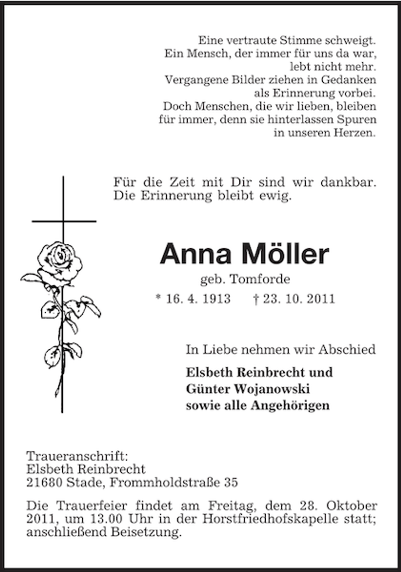 <p>Eine vertraute Stimme schweigt.<br />Ein Mensch, der immer für uns da war,<br />lebt nicht mehr.<br />Vergangene Bilder ziehen in Gedanken<br />als Erinnerung vorbei.<br />Doch Menschen, die wir lieben, bleiben<br />für immer, denn sie hinterlassen Spuren<br />in unseren Herzen.<br />Für die Zeit mit Dir sind wir dankbar. Die Erinnerung bleibt ewig.<br />Anna Möller<br />geb. Tomforde<br />* 16. 4. 1913 † 23. 10. 2011<br />In Liebe nehmen wir Abschied<br />Elsbeth Reinbrecht und<br />Günter Wojanowski<br />sowie alle Angehörigen<br />Traueranschrift:<br />Elsbeth Reinbrecht<br />21680 Stade, Frommholdstraße 35<br />Die Trauerfeier findet am Freitag, dem 28. Oktober 2011, um 13.00 Uhr in der Horstfriedhofskapelle statt; anschließend Beisetzung.</p>