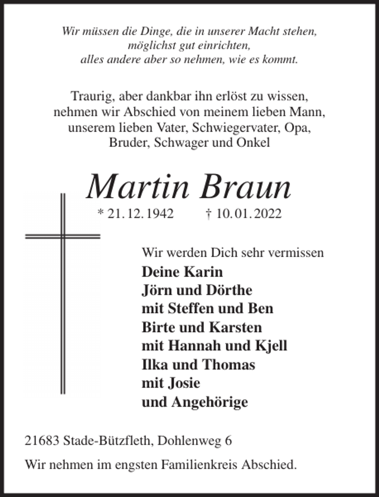 <p>Wir müssen die Dinge, die in unserer Macht stehen,<br />möglichst gut einrichten,<br />alles andere aber so nehmen, wie es kommt.<br />Traurig, aber dankbar ihn erlöst zu wissen,<br />nehmen wir Abschied von meinem lieben Mann,<br />unserem lieben Vater, Schwiegervater, Opa,<br />Bruder, Schwager und Onkel<br />Martin Braun<br />* 21. 12. 1942 † 10. 01. 2022<br />Wir werden Dich sehr vermissen<br />Deine Karin<br />Jörn und Dörthe<br />mit Steffen und Ben<br />Birte und Karsten<br />mit Hannah und Kjell<br />Ilka und Thomas<br />mit Josie<br />und Angehörige<br />21683 Stade-Bützfleth, Dohlenweg 6<br />Wir nehmen im engsten Familienkreis Abschied.</p>