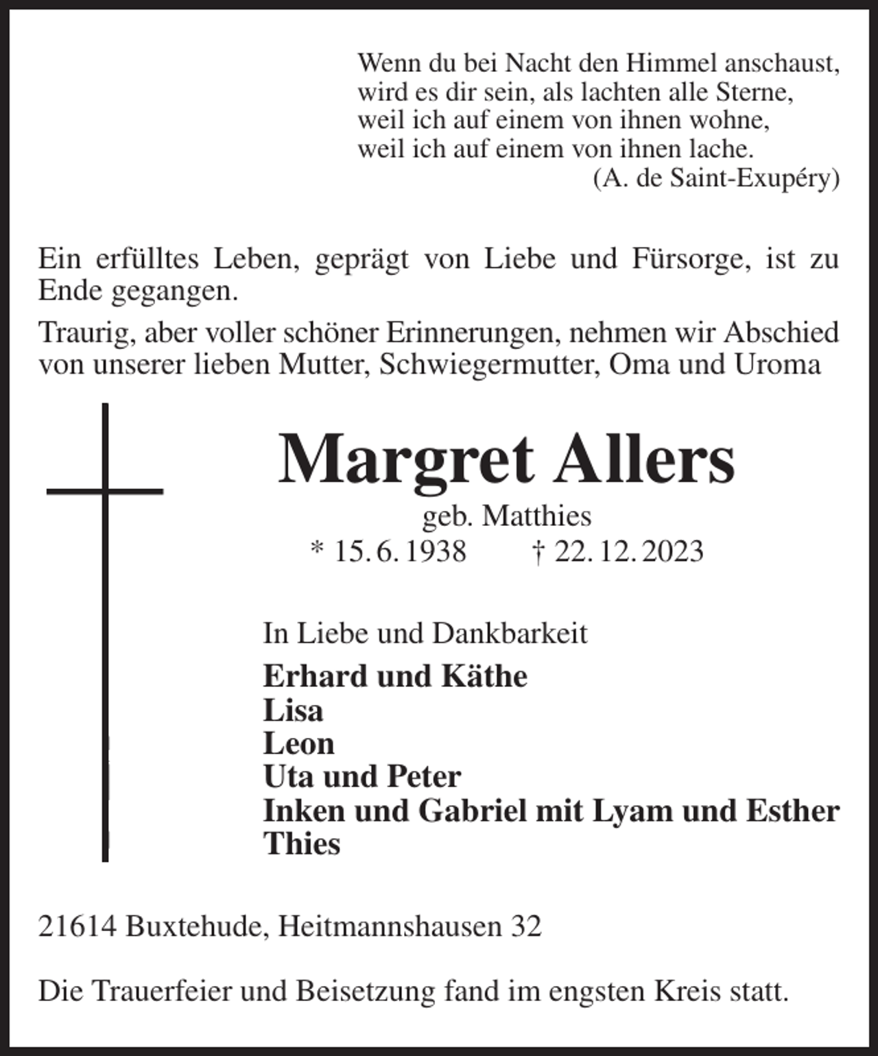 <p>Wenn du bei Nacht den Himmel anschaust,<br />wird es dir sein, als lachten alle Sterne,<br />weil ich auf einem von ihnen wohne,<br />weil ich auf einem von ihnen lache.<br />(A. de Saint-Exupéry)<br />Ein erfülltes Leben, geprägt von Liebe und Fürsorge, ist zu<br />Ende gegangen.<br />Traurig, aber voller schöner Erinnerungen, nehmen wir Abschied<br />von unserer lieben Mutter, Schwiegermutter, Oma und Uroma<br />Margret Allers<br />geb. Matthies<br />* 15. 6. 1938 † 22. 12. 2023<br />In Liebe und Dankbarkeit<br />Erhard und Käthe<br />Lisa<br />Leon<br />Uta und Peter<br />Inken und Gabriel mit Lyam und Esther<br />Thies<br />21614 Buxtehude, Heitmannshausen 32</p><p>Die Trauerfeier und Beisetzung fand im engsten Kreis statt.</p>