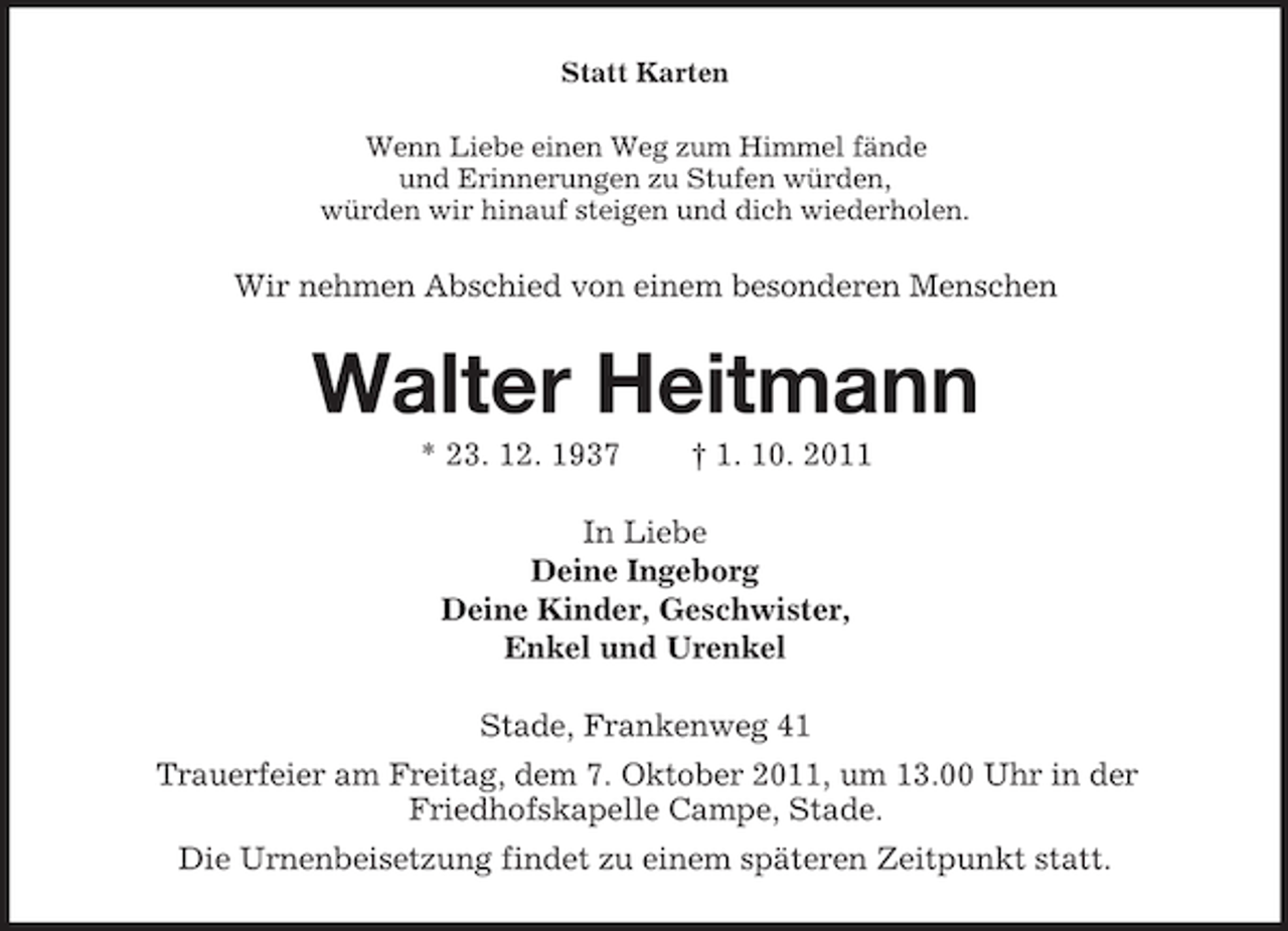 <p>Statt Karten<br />Wenn Liebe einen Weg zum Himmel fände<br />und Erinnerungen zu Stufen würden,<br />würden wir hinauf steigen und dich wiederholen.</p><p>Wir nehmen Abschied von einem besonderen Menschen</p><p>Walter Heitmann<br />* 23. 12. 1937</p><p>† 1. 10. 2011</p><p>In Liebe<br />Deine Ingeborg<br />Deine Kinder, Geschwister,<br />Enkel und Urenkel<br />Stade, Frankenweg 41<br />Trauerfeier am Freitag, dem 7. Oktober 2011, um 13.00 Uhr in der<br />Friedhofskapelle Campe, Stade.<br />Die Urnenbeisetzung findet zu einem späteren Zeitpunkt statt.</p>