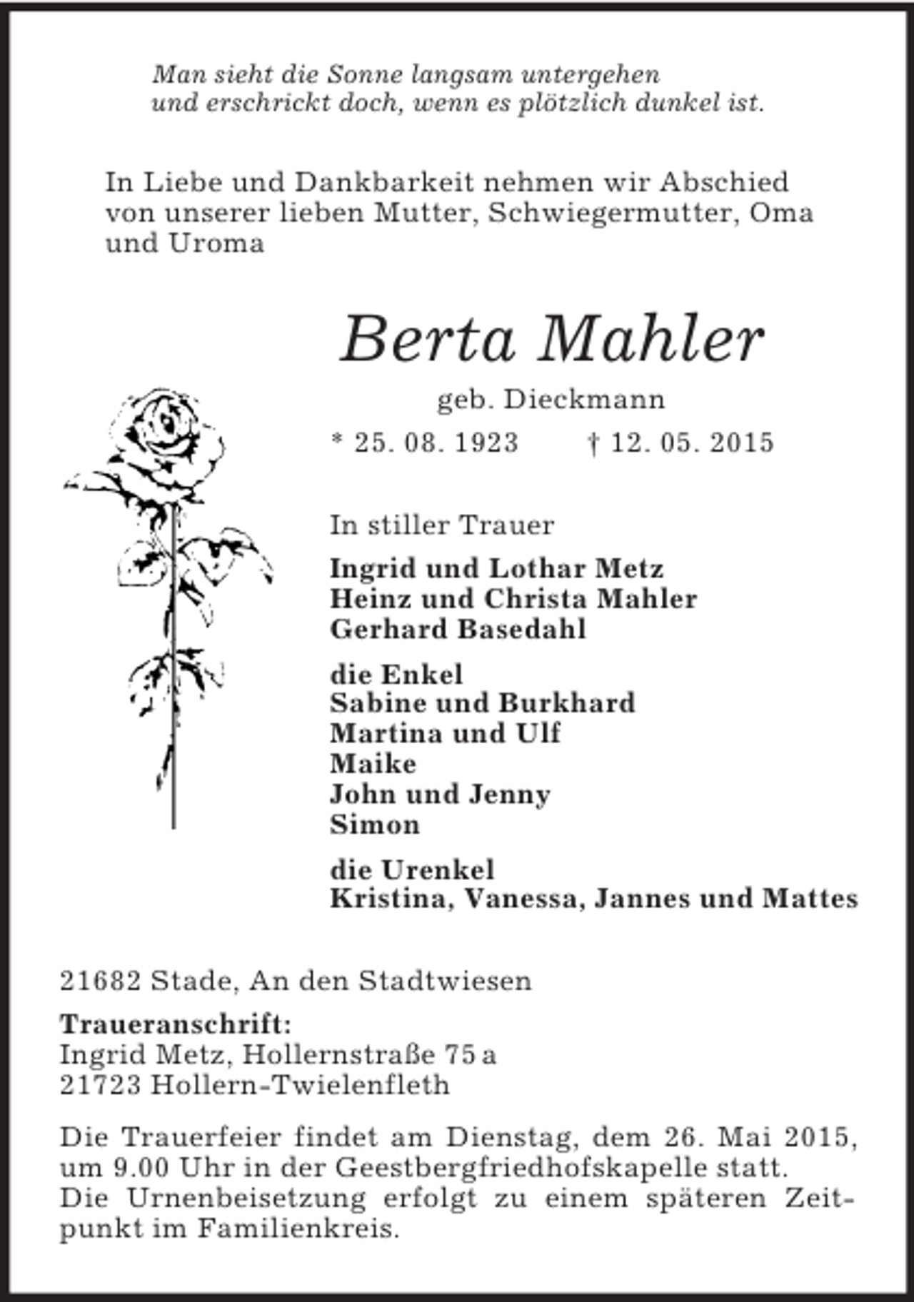 <p>Man sieht die Sonne langsam untergehen<br />und erschrickt doch, wenn es plötzlich dunkel ist.<br />In Liebe und Dankbarkeit nehmen wir Abschied<br />von unserer lieben Mutter, Schwiegermutter, Oma<br />und Uroma<br />Berta Mahler<br />geb. Dieckmann<br />* 25. 08. 1923 † 12. 05. 2015<br />In stiller Trauer<br />Ingrid und Lothar Metz<br />Heinz und Christa Mahler<br />Gerhard Basedahl<br />die Enkel<br />Sabine und Burkhard<br />Martina und Ulf<br />Maike<br />John und Jenny<br />Simon<br />die Urenkel<br />Kristina, Vanessa, Jannes und Mattes<br />21682 Stade, An den Stadtwiesen<br />Traueranschrift:<br />Ingrid Metz, Hollernstraße 75 a<br />21723 Hollern-Twielenfleth<br />Die Trauerfeier findet am Dienstag, dem 26. Mai 2015, um 9.00 Uhr in der Geestbergfriedhofskapelle statt.<br />Die Urnenbeisetzung erfolgt zu einem späteren Zeitpunkt im Familienkreis.</p>