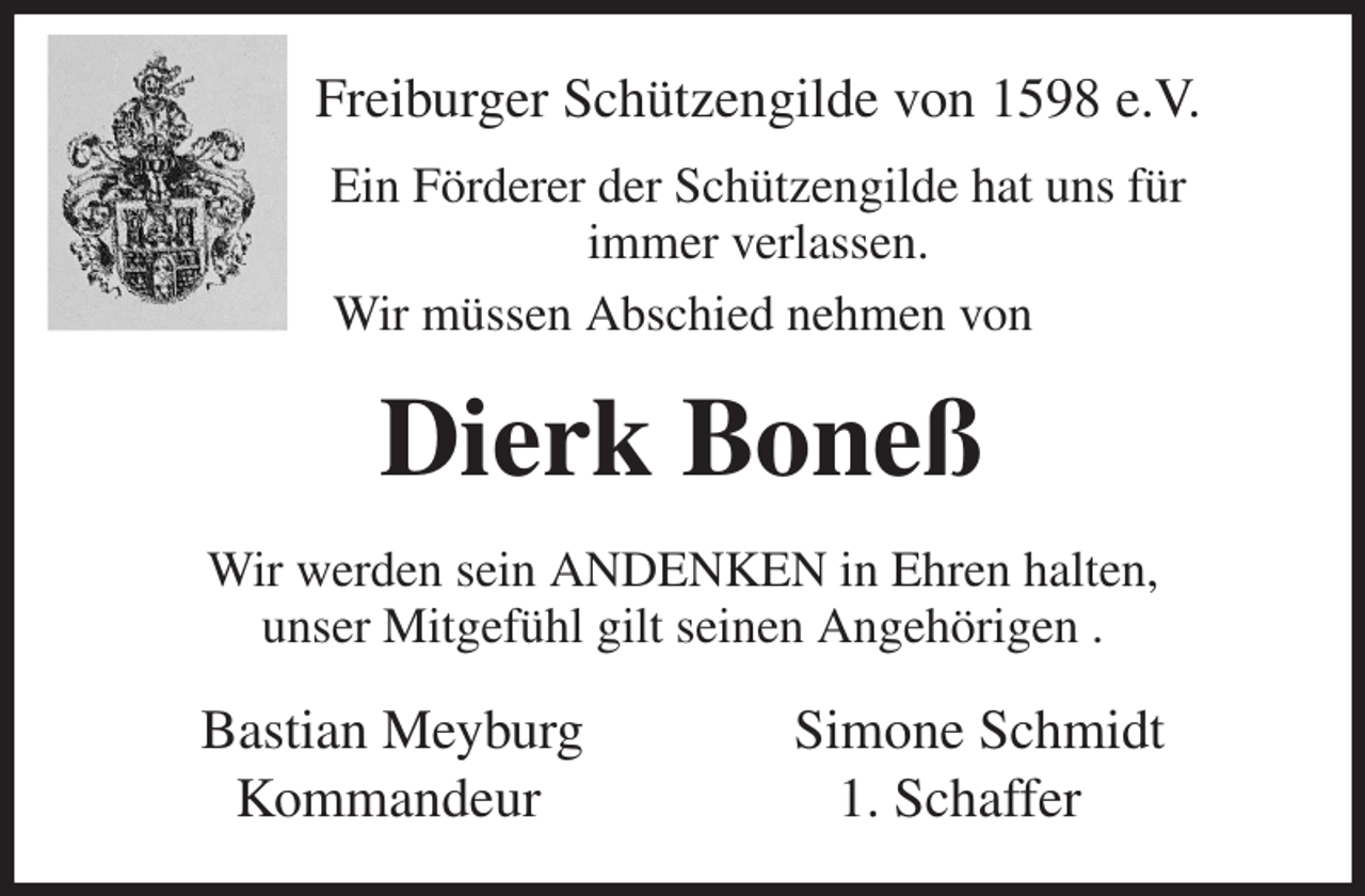 <p>Freiburger Schützengilde von 1598 e.V.<br />Ein Förderer der Schützengilde hat uns für<br />immer verlassen.<br />Wir müssen Abschied nehmen von<br />Dierk Boneß<br />Wir werden sein ANDENKEN in Ehren halten,<br />unser Mitgefühl gilt seinen Angehörigen .<br />Bastian Meyburg Simone Schmidt<br />Kommandeur 1. Schaffer</p>