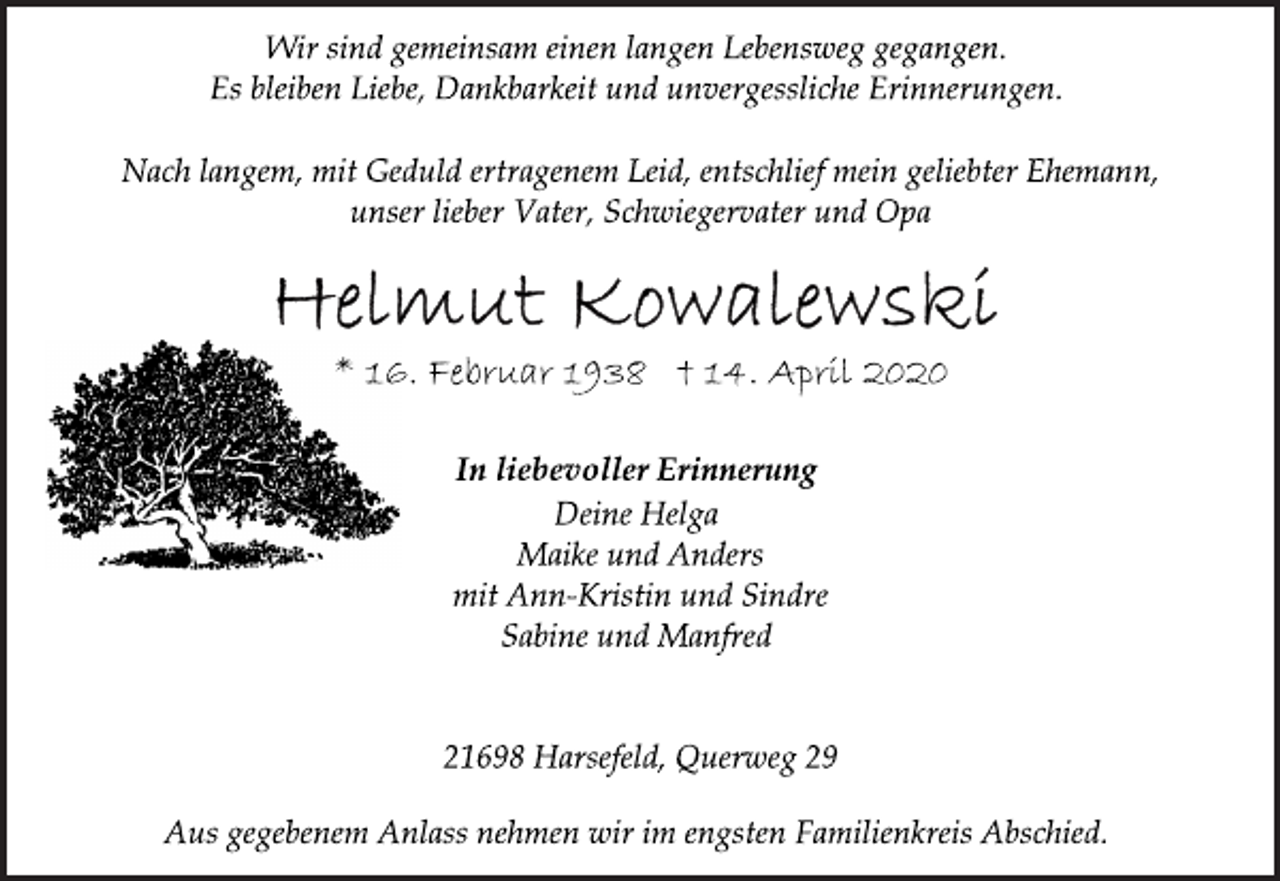 <p>Wir sind gemeinsam einen langen Lebensweg gegangen.<br />Es bleiben Liebe, Dankbarkeit und unvergessliche Erinnerungen.<br />Nach langem, mit Geduld ertragenem Leid, entschlief mein geliebter Ehemann,<br />unser lieber Vater, Schwiegervater und Opa<br />Helmut Kowalewski<br />* 16. Februar 1938 † 14. April 2020<br />In liebevoller Erinnerung<br />Deine Helga<br />Maike und Anders<br />mit Ann-Kristin und Sindre<br />Sabine und Manfred<br />21698 Harsefeld, Querweg 29<br />Aus gegebenem Anlass nehmen wir im engsten Familienkreis Abschied.</p>