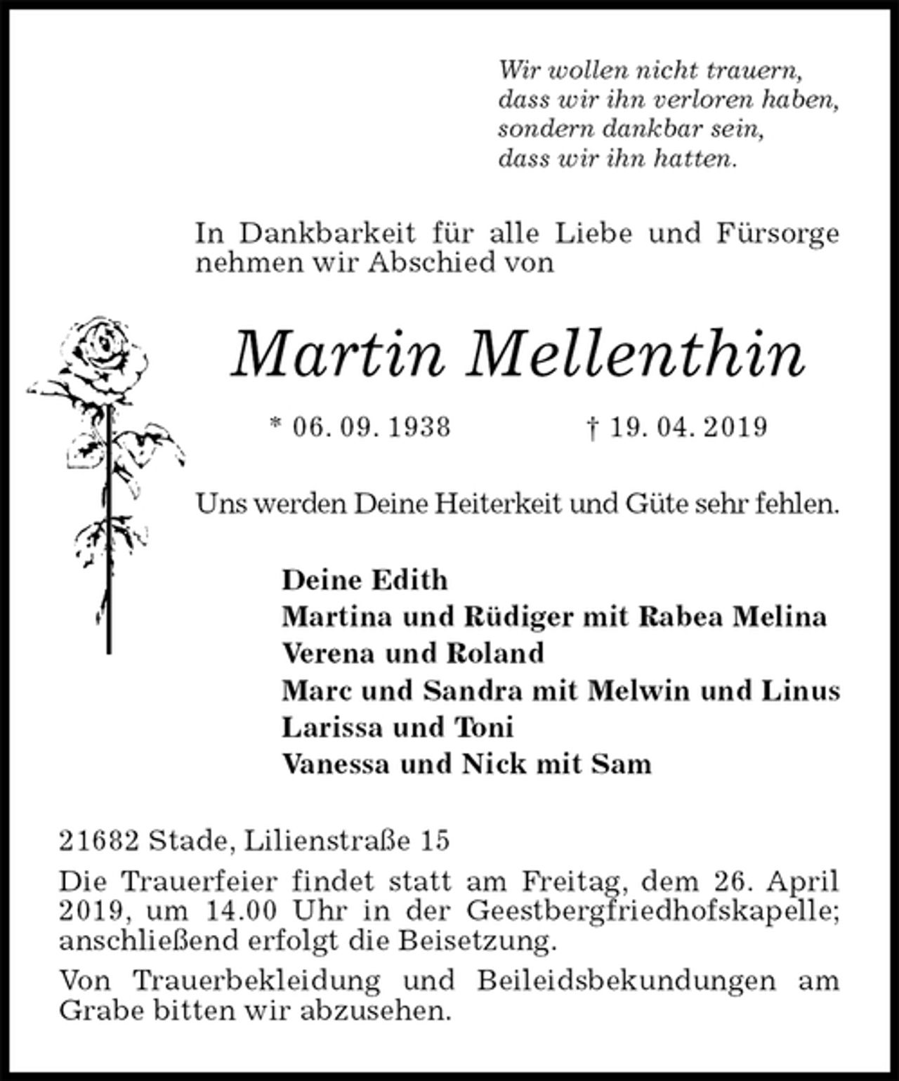 <p>Wir wollen nicht trauern,<br />dass wir ihn verloren haben,<br />sondern dankbar sein,<br />dass wir ihn hatten.<br />In Dankbarkeit für alle Liebe und Fürsorge nehmen wir Abschied von<br />Martin Mellenthin<br />* 06. 09. 1938 † 19. 04. 2019<br />Uns werden Deine Heiterkeit und Güte sehr fehlen.<br />Deine Edith<br />Martina und Rüdiger mit Rabea Melina<br />Verena und Roland<br />Marc und Sandra mit Melwin und Linus<br />Larissa und Toni<br />Vanessa und Nick mit Sam<br />21682 Stade, Lilienstraße 15<br />Die Trauerfeier findet statt am Freitag, dem 26. April 2019, um 14.00 Uhr in der Geestbergfriedhofskapelle; anschließend erfolgt die Beisetzung.<br />Von Trauerbekleidung und Beileidsbekundungen am Grabe bitten wir abzusehen.</p>