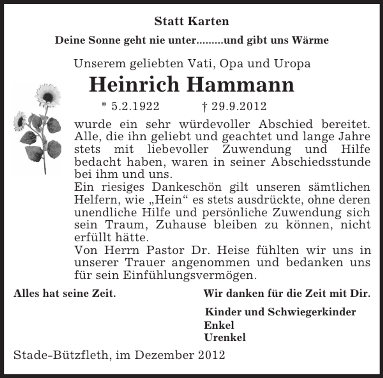 <p>Statt Karten<br />Deine Sonne geht nie unter.........und gibt uns Wärme<br />Unserem geliebten Vati, Opa und Uropa<br />Heinrich Hammann<br />* 5.2.1922 † 29.9.2012<br />wurde ein sehr würdevoller Abschied bereitet.<br />Alle, die ihn geliebt und geachtet und lange Jahre stets mit liebevoller Zuwendung und Hilfe<br />bedacht haben, waren in seiner Abschiedsstunde<br />bei ihm und uns.<br />Ein riesiges Dankeschön gilt unseren sämtlichen<br />Helfern, wie „Hein“ es stets ausdrückte, ohne deren unendliche Hilfe und persönliche Zuwendung sich sein Traum, Zuhause bleiben zu können, nicht<br />erfüllt hätte.<br />Von Herrn Pastor Dr. Heise fühlten wir uns in<br />unserer Trauer angenommen und bedanken uns für sein Einfühlungsvermögen.<br />Alles hat seine Zeit. Wir danken für die Zeit mit Dir.<br />Kinder und Schwiegerkinder<br />Enkel<br />Urenkel<br />Stade-Bützfleth, im Dezember 2012</p>