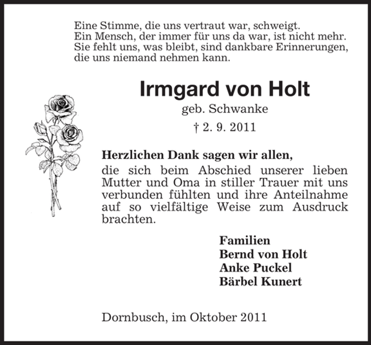 <p>Eine Stimme, die uns vertraut war, schweigt.<br />Ein Mensch, der immer für uns da war, ist nicht mehr.<br />Sie fehlt uns, was bleibt, sind dankbare Erinnerungen,<br />die uns niemand nehmen kann.<br />Irmgard von Holt<br />geb. Schwanke<br />† 2. 9. 2011<br />Herzlichen Dank sagen wir allen,<br />die sich beim Abschied unserer lieben Mutter und Oma in stiller Trauer mit uns verbunden fühlten und ihre Anteilnahme auf so vielfältige Weise zum Ausdruck brachten.<br />Familien<br />Bernd von Holt<br />Anke Puckel<br />Bärbel Kunert<br />Dornbusch, im Oktober 2011</p>