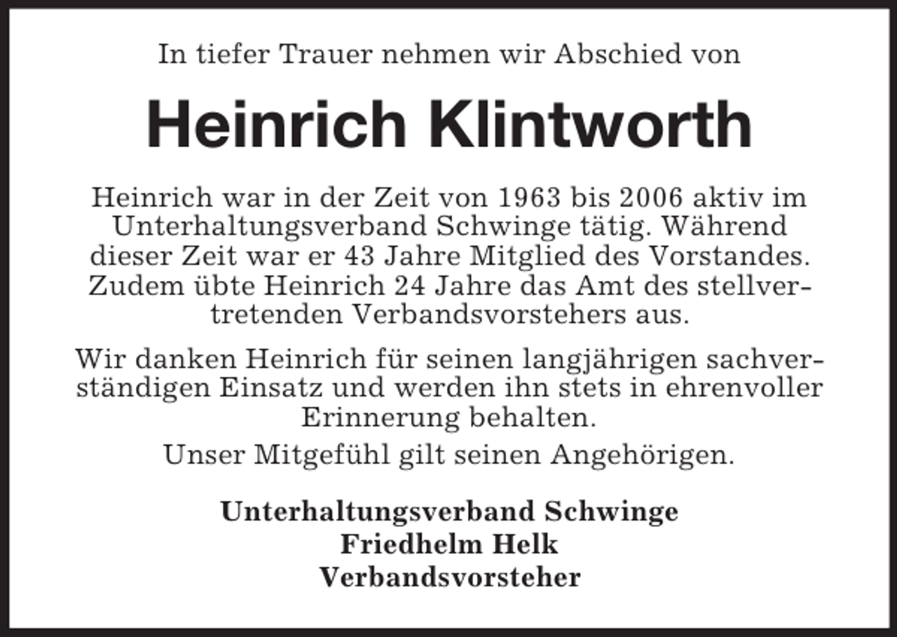 <p>In tiefer Trauer nehmen wir Abschied von</p><p>Heinrich Klintworth<br />Heinrich war in der Zeit von 1963 bis 2006 aktiv im<br />Unterhaltungsverband Schwinge tätig. Während<br />dieser Zeit war er 43 Jahre Mitglied des Vorstandes.<br />Zudem übte Heinrich 24 Jahre das Amt des stellvertretenden Verbandsvorstehers aus.<br />Wir danken Heinrich für seinen langjährigen sachverständigen Einsatz und werden ihn stets in ehrenvoller<br />Erinnerung behalten.<br />Unser Mitgefühl gilt seinen Angehörigen.<br />Unterhaltungsverband Schwinge<br />Friedhelm Helk<br />Verbandsvorsteher</p>