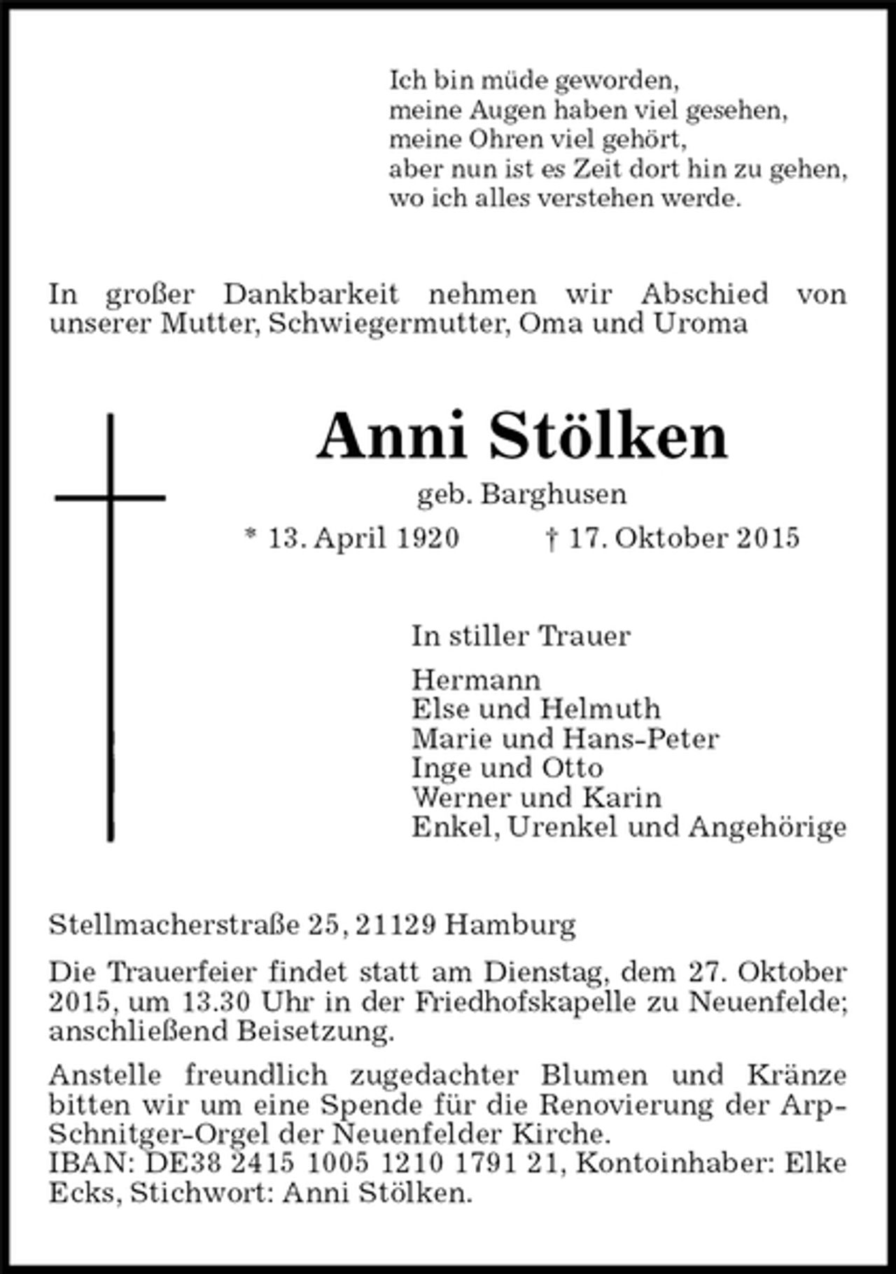 <p>Ich bin müde geworden,<br />meine Augen haben viel gesehen,<br />meine Ohren viel gehört,<br />aber nun ist es Zeit dort hin zu gehen,<br />wo ich alles verstehen werde.<br />In großer Dankbarkeit nehmen wir Abschied von<br />unserer Mutter, Schwiegermutter, Oma und Uroma<br />Anni Stölken<br />geb. Barghusen<br />* 13. April 1920 † 17. Oktober 2015<br />In stiller Trauer<br />Hermann<br />Else und Helmuth<br />Marie und Hans-Peter<br />Inge und Otto<br />Werner und Karin<br />Enkel, Urenkel und Angehörige<br />Stellmacherstraße 25, 21129 Hamburg<br />Die Trauerfeier findet statt am Dienstag, dem 27. Oktober<br />2015, um 13.30 Uhr in der Friedhofskapelle zu Neuenfelde;<br />anschließend Beisetzung.<br />Anstelle freundlich zugedachter Blumen und Kränze<br />bitten wir um eine Spende für die Renovierung der Arp-Schnitger-Orgel der Neuenfelder Kirche.<br />IBAN: DE38 2415 1005 1210 1791 21, Kontoinhaber: Elke Ecks, Stichwort: Anni Stölken.</p>
