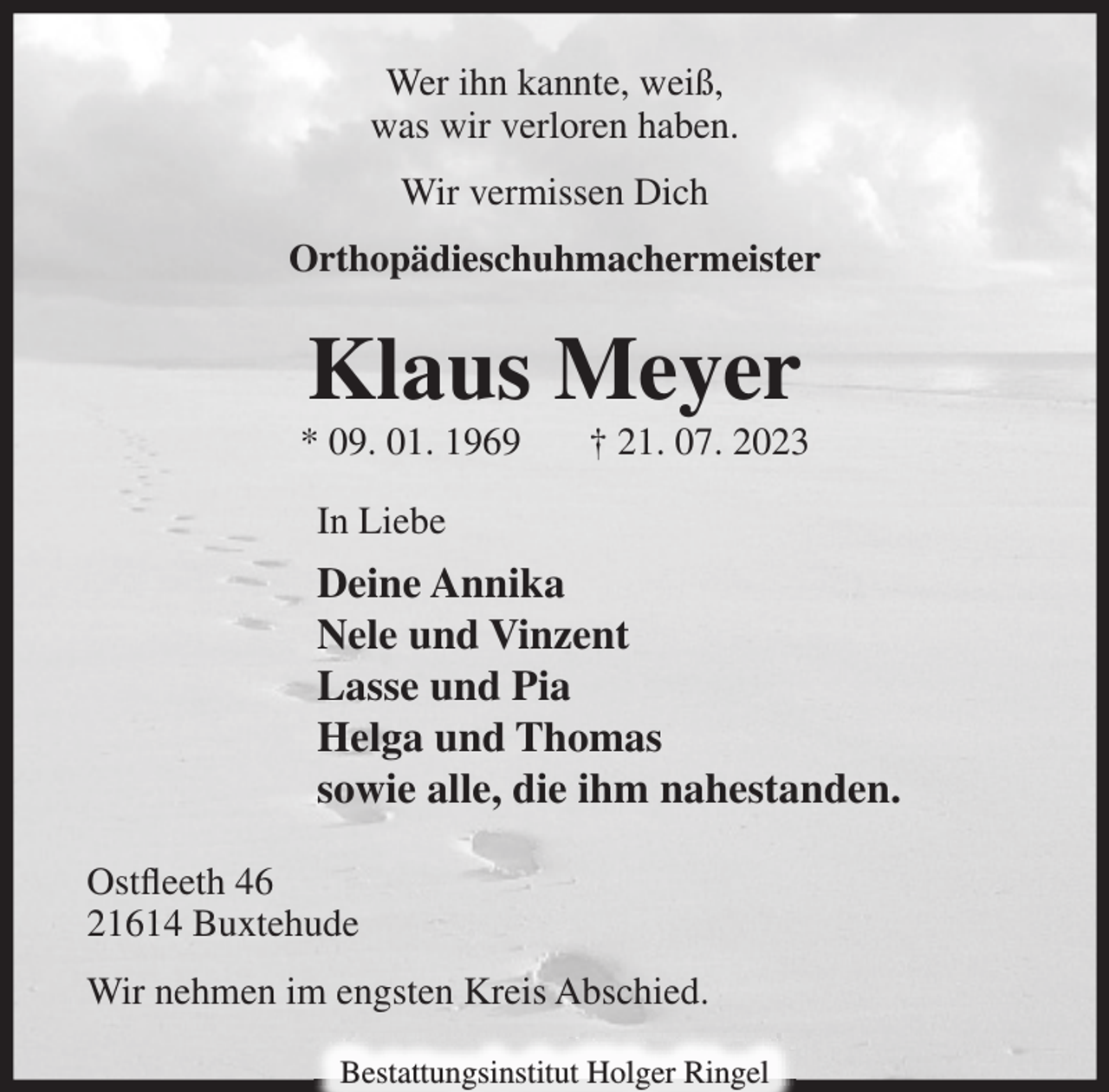 <p>Wer ihn kannte, weiß,<br />was wir verloren haben.<br />Wir vermissen Dich<br />Orthopädieschuhmachermeister<br />Klaus Meyer<br />* 09. 01. 1969 † 21. 07. 2023<br />In Liebe<br />Deine Annika<br />Nele und Vinzent<br />Lasse und Pia<br />Helga und Thomas<br />sowie alle, die ihm nahestanden.<br />Ostfleeth 46<br />21614 Buxtehude<br />Wir nehmen im engsten Kreis Abschied.<br />Bestattungsinstitut Holger Ringel</p>