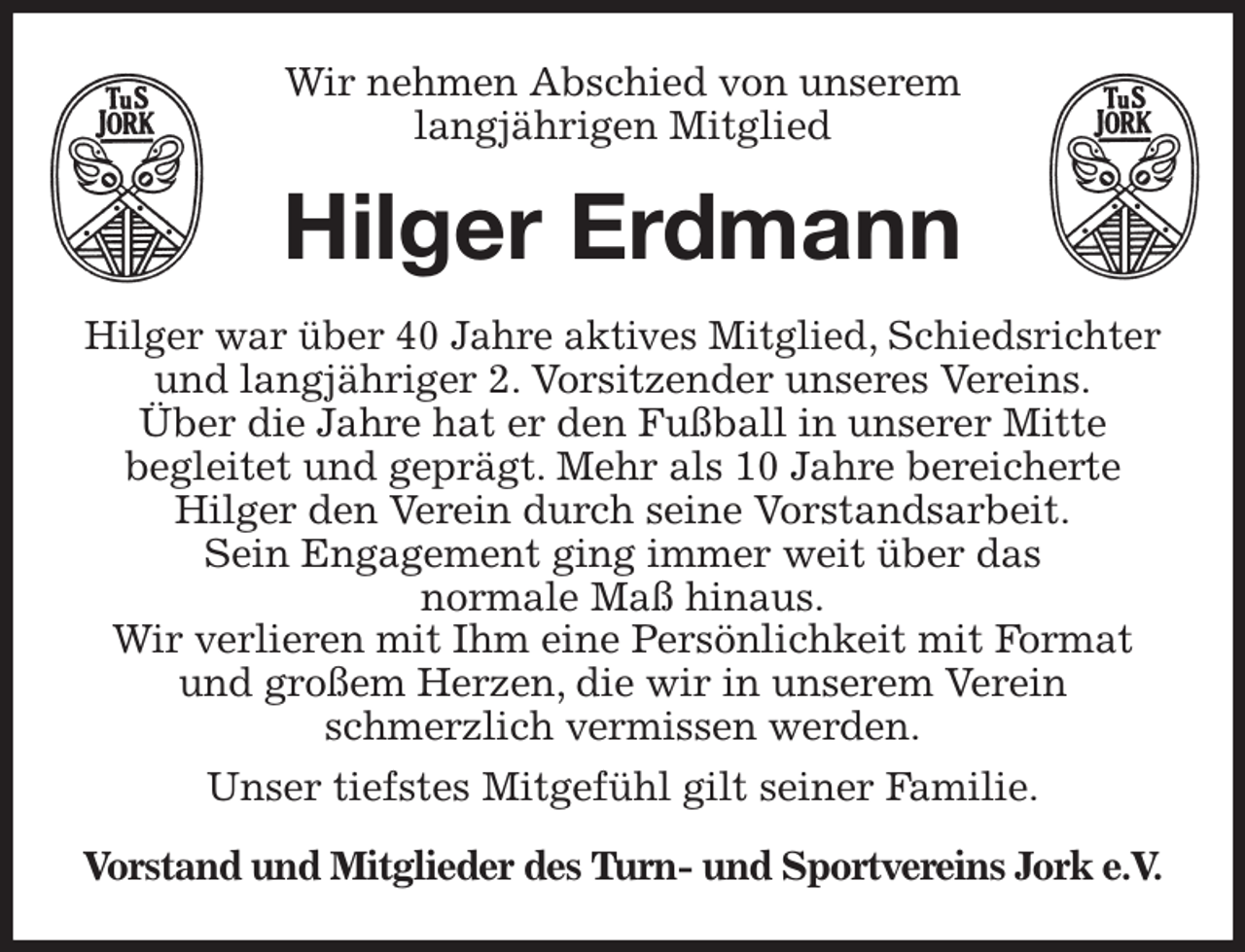 <p>Wir nehmen Abschied von unserem<br />langjährigen Mitglied<br />Hilger Erdmann<br />Hilger war über 40 Jahre aktives Mitglied, Schiedsrichter und langjähriger 2. Vorsitzender unseres Vereins.<br />Über die Jahre hat er den Fußball in unserer Mitte<br />begleitet und geprägt. Mehr als 10 Jahre bereicherte Hilger den Verein durch seine Vorstandsarbeit.<br />Sein Engagement ging immer weit über das<br />normale Maß hinaus.<br />Wir verlieren mit Ihm eine Persönlichkeit mit Format und großem Herzen, die wir in unserem Verein<br />schmerzlich vermissen werden.<br />Unser tiefstes Mitgefühl gilt seiner Familie.<br />Vorstand und Mitglieder des Turn- und Sportvereins Jork e.V.</p>