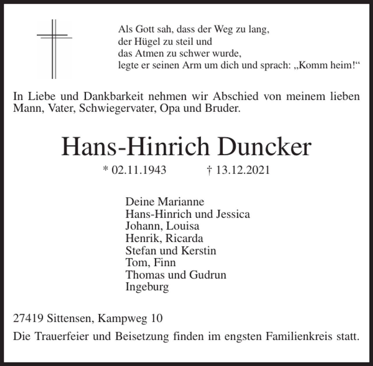 <p>Als Gott sah, dass der Weg zu lang,<br />der Hügel zu steil und<br />das Atmen zu schwer wurde,<br />legte er seinen Arm um dich und sprach: „Komm heim!“<br />In Liebe und Dankbarkeit nehmen wir Abschied von meinem lieben Mann, Vater, Schwiegervater, Opa und Bruder.<br />Hans-Hinrich Duncker<br />* 02.11.1943 † 13.12.2021<br />Deine Marianne<br />Hans-Hinrich und Jessica<br />Johann, Louisa<br />Henrik, Ricarda<br />Stefan und Kerstin<br />Tom, Finn<br />Thomas und Gudrun<br />Ingeburg<br />27419 Sittensen, Kampweg 10<br />Die Trauerfeier und Beisetzung finden im engsten Familienkreis statt.</p>
