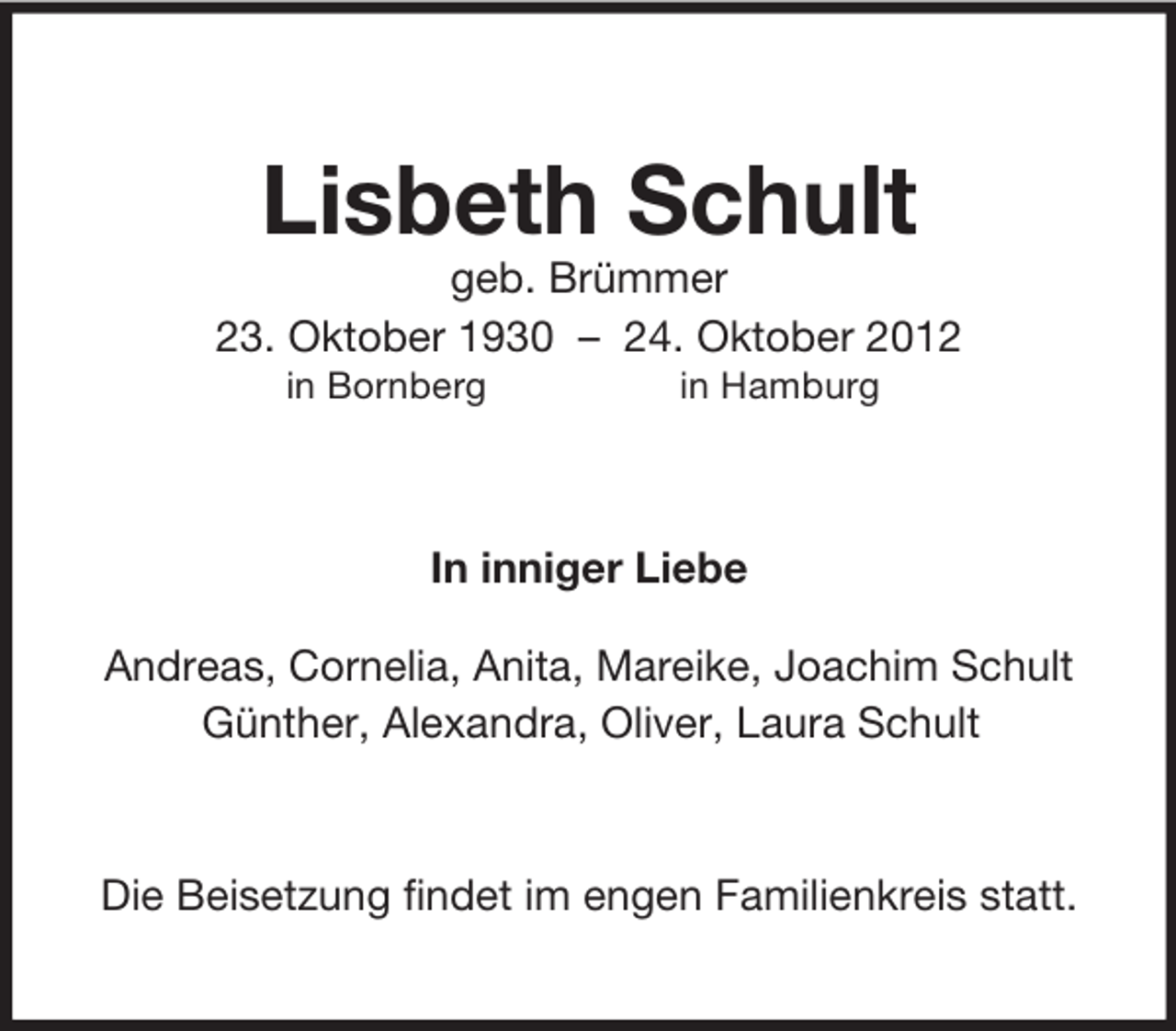 <p>Lisbeth Schult<br />geb. Brümmer<br />23. Oktober 1930 – 24. Oktober 2012<br />in Bornberg in Hamburg<br />In inniger Liebe<br />Andreas, Cornelia, Anita, Mareike, Joachim Schult<br />Günther, Alexandra, Oliver, Laura Schult<br />Die Beisetzung findet im engen Familienkreis statt.</p>