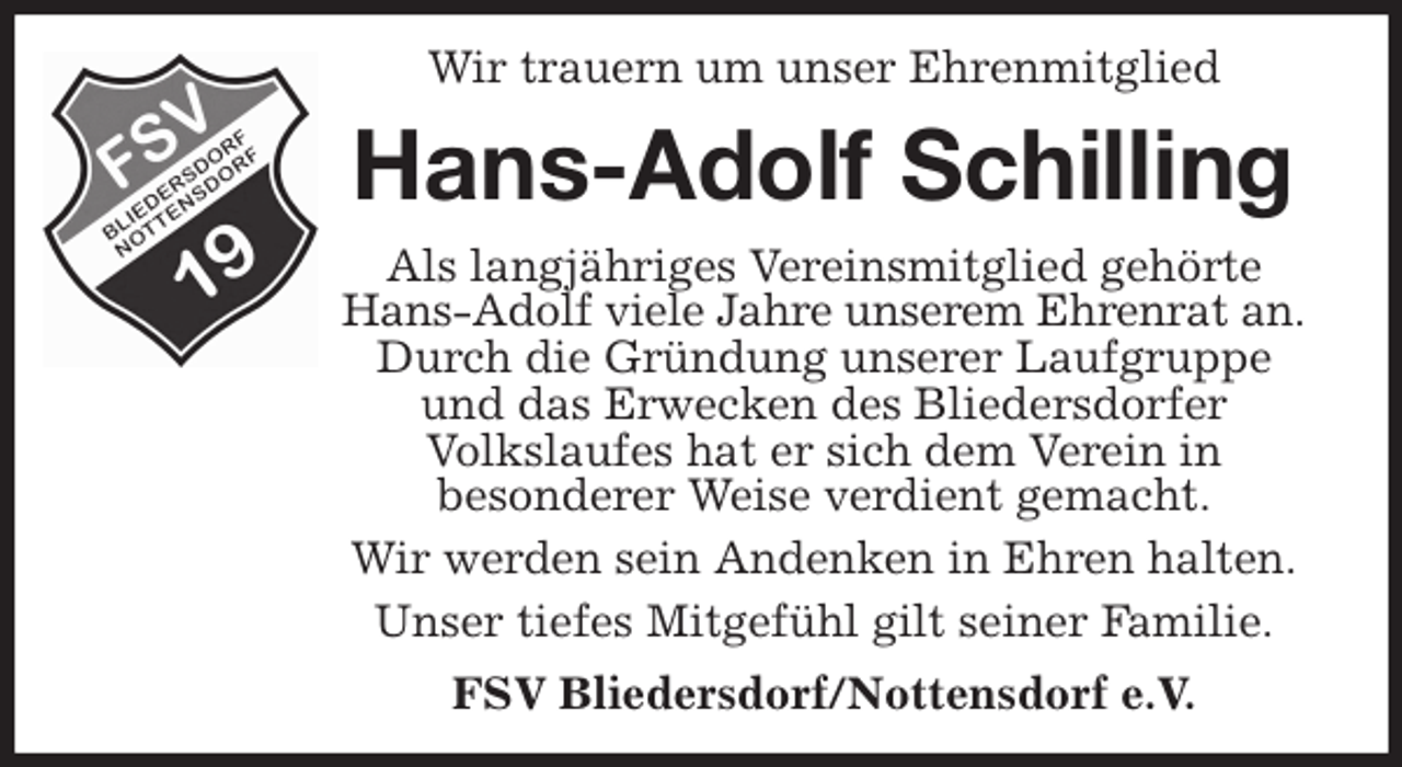 <p>Wir trauern um unser Ehrenmitglied<br />Hans-Adolf Schilling<br />Als langjähriges Vereinsmitglied gehörte Hans-Adolf viele Jahre unserem Ehrenrat an.<br />Durch die Gründung unserer Laufgruppe und das Erwecken des Bliedersdorfer<br />Volkslaufes hat er sich dem Verein in<br />besonderer Weise verdient gemacht.<br />Wir werden sein Andenken in Ehren halten.<br />Unser tiefes Mitgefühl gilt seiner Familie.<br />FSV Bliedersdorf/Nottensdorf e.V.</p>