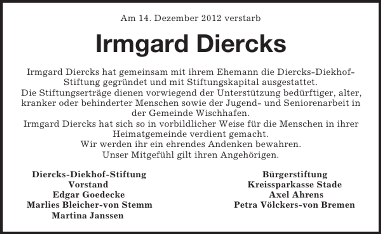 <p>Am 14. Dezember 2012 verstarb<br />Irmgard Diercks<br />Irmgard Diercks hat gemeinsam mit ihrem Ehemann die Diercks-Diekhof-Stiftung gegründet und mit Stiftungskapital ausgestattet.<br />Die Stiftungserträge dienen vorwiegend der Unterstützung bedürftiger, alter, kranker oder behinderter Menschen sowie der Jugend- und Seniorenarbeit in der Gemeinde Wischhafen.<br />Irmgard Diercks hat sich so in vorbildlicher Weise für die Menschen in ihrer Heimatgemeinde verdient gemacht.<br />Wir werden ihr ein ehrendes Andenken bewahren.<br />Unser Mitgefühl gilt ihren Angehörigen.<br />Diercks-Diekhof-Stiftung Bürgerstiftung<br />Vorstand Kreissparkasse Stade<br />Edgar Goedecke Axel Ahrens<br />Marlies Bleicher-von Stemm Petra Völckers-von Bremen<br />Martina Janssen</p>