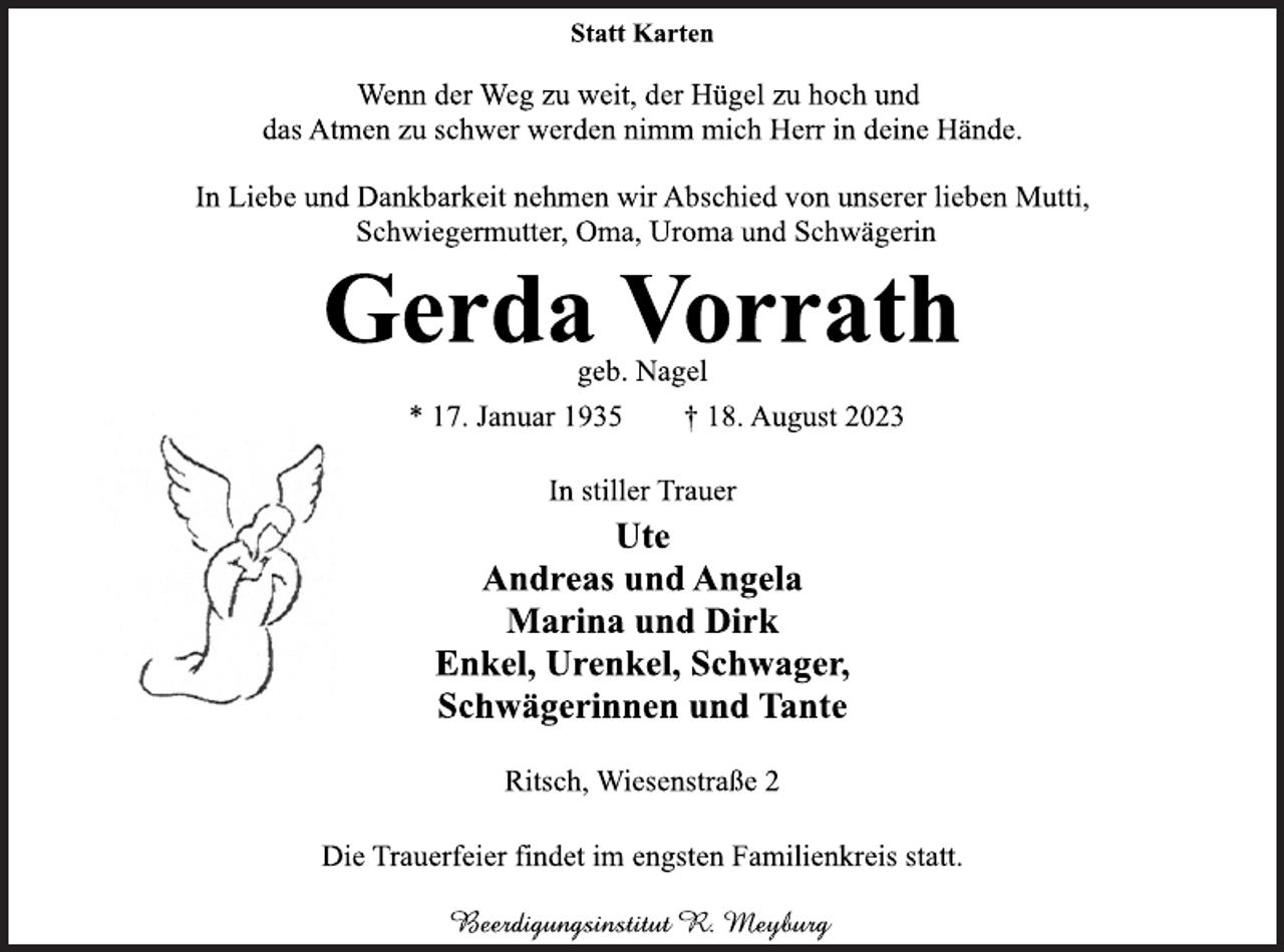 <p>Statt Karten<br />Wenn der Weg zu weit, der Hügel zu hoch und<br />das Atmen zu schwer werden nimm mich Herr in deine Hände.<br />In Liebe und Dankbarkeit nehmen wir Abschied von unserer lieben Mutti, Schwiegermutter, Oma, Uroma und Schwägerin<br />Gerda Vorrath<br />geb. Nagel<br />* 17. Januar 1935 † 18. August 2023<br />In stiller Trauer<br />Ute<br />Andreas und Angela<br />Marina und Dirk<br />Enkel, Urenkel, Schwager,<br />Schwägerinnen und Tante<br />Ritsch, Wiesenstraße 2<br />Die Trauerfeier findet im engsten Familienkreis statt.<br />Beerdigungsinstitut R. Meyburg</p>
