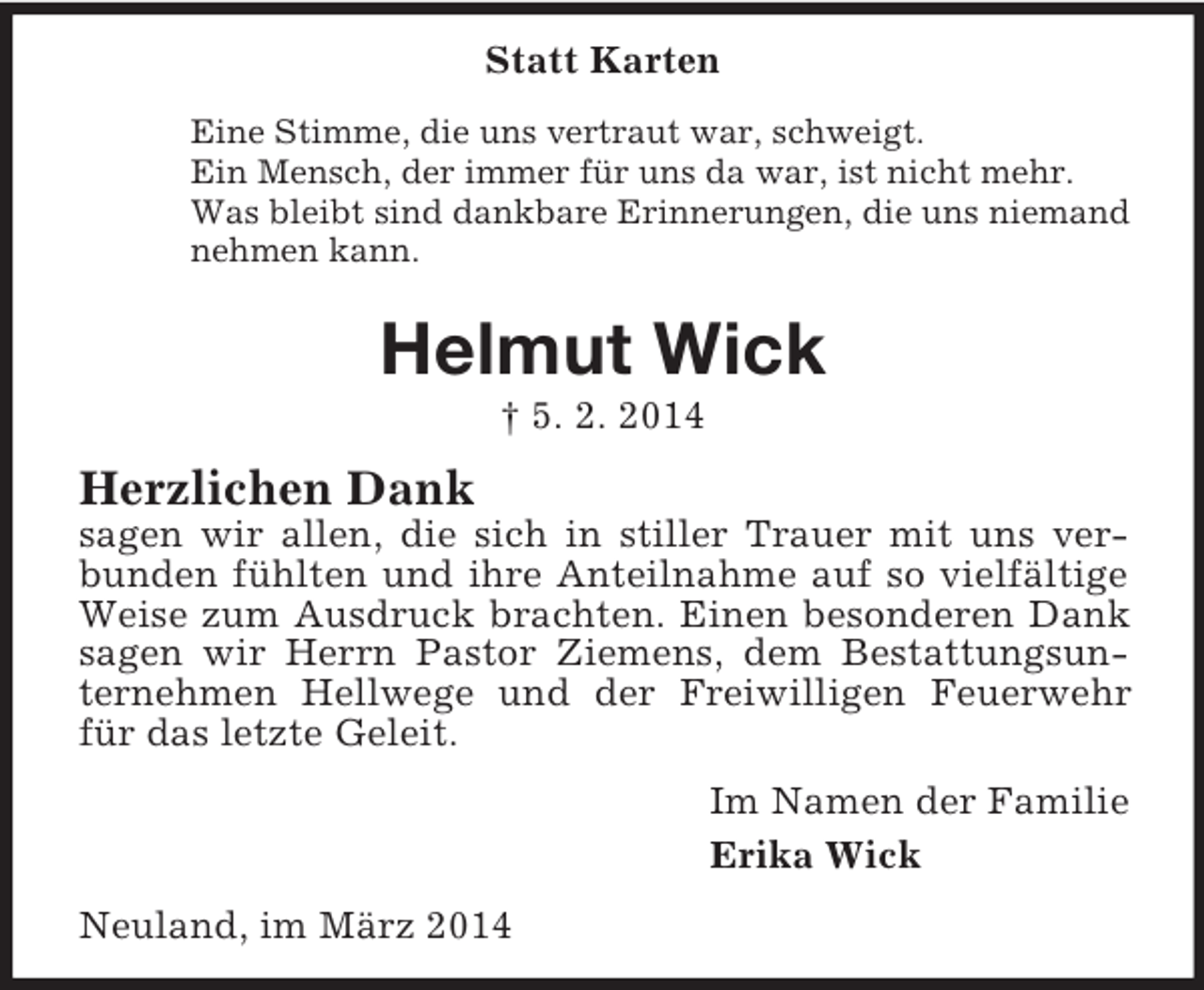 <p>Statt Karten<br />Eine Stimme, die uns vertraut war, schweigt.<br />Ein Mensch, der immer für uns da war, ist nicht mehr.<br />Was bleibt sind dankbare Erinnerungen, die uns niemand<br />nehmen kann.<br />Helmut Wick<br />† 5. 2. 2014<br />Herzlichen Dank<br />sagen wir allen, die sich in stiller Trauer mit uns verbunden fühlten und ihre Anteilnahme auf so vielfältige Weise zum Ausdruck brachten. Einen besonderen Dank sagen wir Herrn Pastor Ziemens, dem Bestattungsunternehmen Hellwege und der Freiwilligen Feuerwehr für das letzte Geleit.<br />Im Namen der Familie<br />Erika Wick<br />Neuland, im März 2014</p>