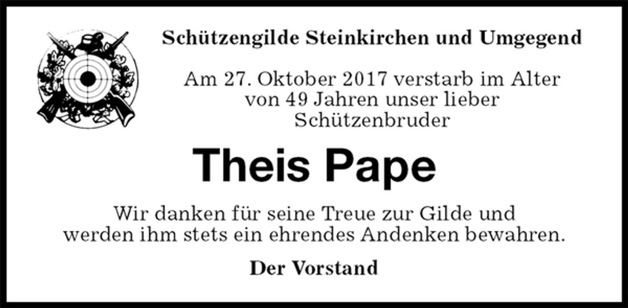 <p>Schützengilde Steinkirchen und Umgegend</p>
<p>Am 27. Oktober 2017 verstarb im Alter<br />von 49 Jahren unser lieber<br />Schützenbruder<br />Theis Pape<br />Wir danken für seine Treue zur Gilde und<br />werden ihm stets ein ehrendes Andenken bewahren.<br />Der Vorstand</p>