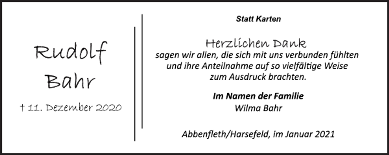 <p>Rudolf Bahr<br />† 11. Dezember 2020<br />Statt Karten<br />Herzlichen Dank<br />sagen wir allen, die sich mit uns verbunden fühlten<br />und ihre Anteilnahme auf so vielfältige Weise<br />zum Ausdruck brachten.<br />Im Namen der Familie<br />Wilma Bahr<br />Abbenfleth/Harsefeld, im Januar 2021</p>