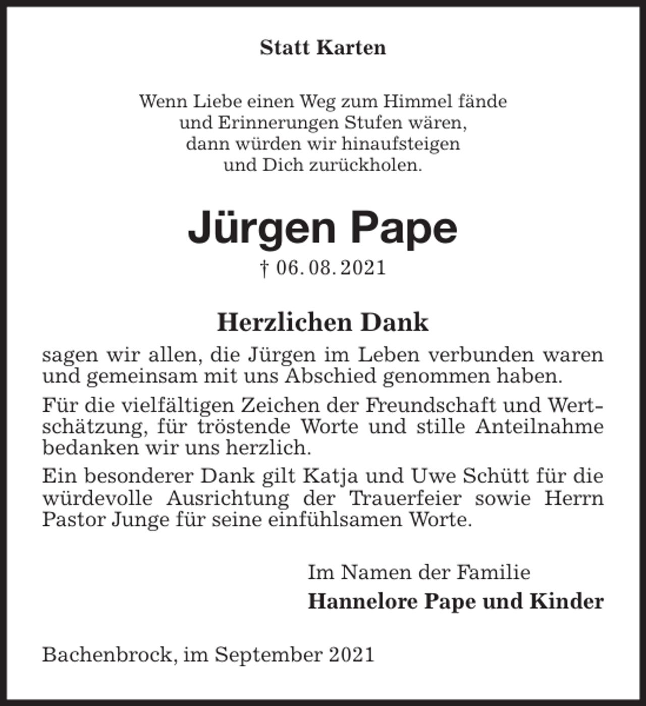 <p>Statt Karten<br />Wenn Liebe einen Weg zum Himmel fände<br />und Erinnerungen Stufen wären,<br />dann würden wir hinaufsteigen<br />und Dich zurückholen.<br />Jürgen Pape<br />† 06. 08. 2021<br />Herzlichen Dank<br />sagen wir allen, die Jürgen im Leben verbunden waren und gemeinsam mit uns Abschied genommen haben.<br />Für die vielfältigen Zeichen der Freundschaft und Wertschätzung, für tröstende Worte und stille Anteilnahme bedanken wir uns herzlich.<br />Ein besonderer Dank gilt Katja und Uwe Schütt für die würdevolle Ausrichtung der Trauerfeier sowie Herrn Pastor Junge für seine einfühlsamen Worte.<br />Im Namen der Familie<br />Hannelore Pape und Kinder<br />Bachenbrock, im September 2021</p>