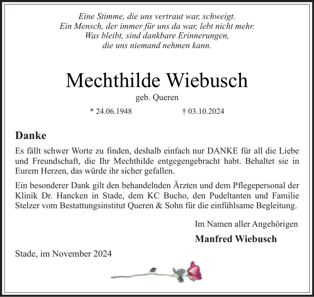 <p>Eine Stimme, die uns vertraut war, schweigt.<br />Ein Mensch, der immer für uns da war, lebt nicht mehr.<br />Was bleibt, sind dankbare Erinnerungen,<br />die uns niemand nehmen kann.</p><p>Mechthilde Wiebusch<br />geb. Queren</p><p>* 24.06.1948</p><p>† 03.10.2024</p><p>Danke<br />Es fällt schwer Worte zu finden, deshalb einfach nur DANKE für all die Liebe<br />und Freundschaft, die Ihr Mechthilde entgegengebracht habt. Behaltet sie in<br />Eurem Herzen, das würde ihr sicher gefallen.<br />Ein besonderer Dank gilt den behandelnden Ärzten und dem Pflegepersonal der<br />Klinik Dr. Hancken in Stade, dem KC Bucho, den Pudeltanten und Familie<br />Stelzer vom Bestattungsinstitut Queren &amp; Sohn für die einfühlsame Begleitung.<br />Im Namen aller Angehörigen</p><p>Manfred Wiebusch<br />Stade, im November 2024</p>