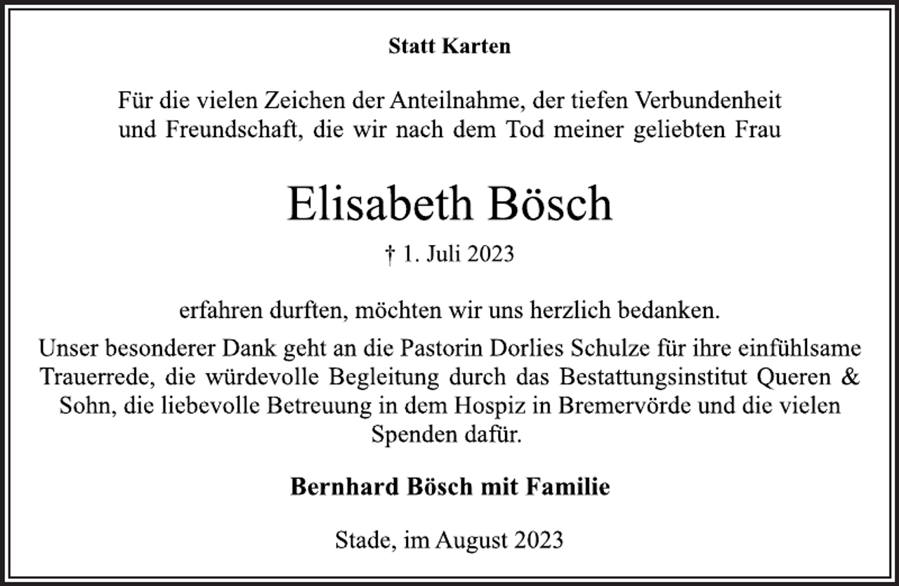 <p>Statt Karten<br />Für die vielen Zeichen der Anteilnahme, der tiefen Verbundenheit<br />und Freundschaft, die wir nach dem Tod meiner geliebten Frau<br />Elisabeth Bösch<br />† 1. Juli 2023<br />erfahren durften, möchten wir uns herzlich bedanken.<br />Unser besonderer Dank geht an die Pastorin Dorlies Schulze für ihre einfühlsame Trauerrede, die würdevolle Begleitung durch das Bestattungsinstitut Queren &amp; Sohn, die liebevolle Betreuung in dem Hospiz in Bremervörde und die vielen Spenden dafür.<br />Bernhard Bösch mit Familie<br />Stade, im August 2023</p>