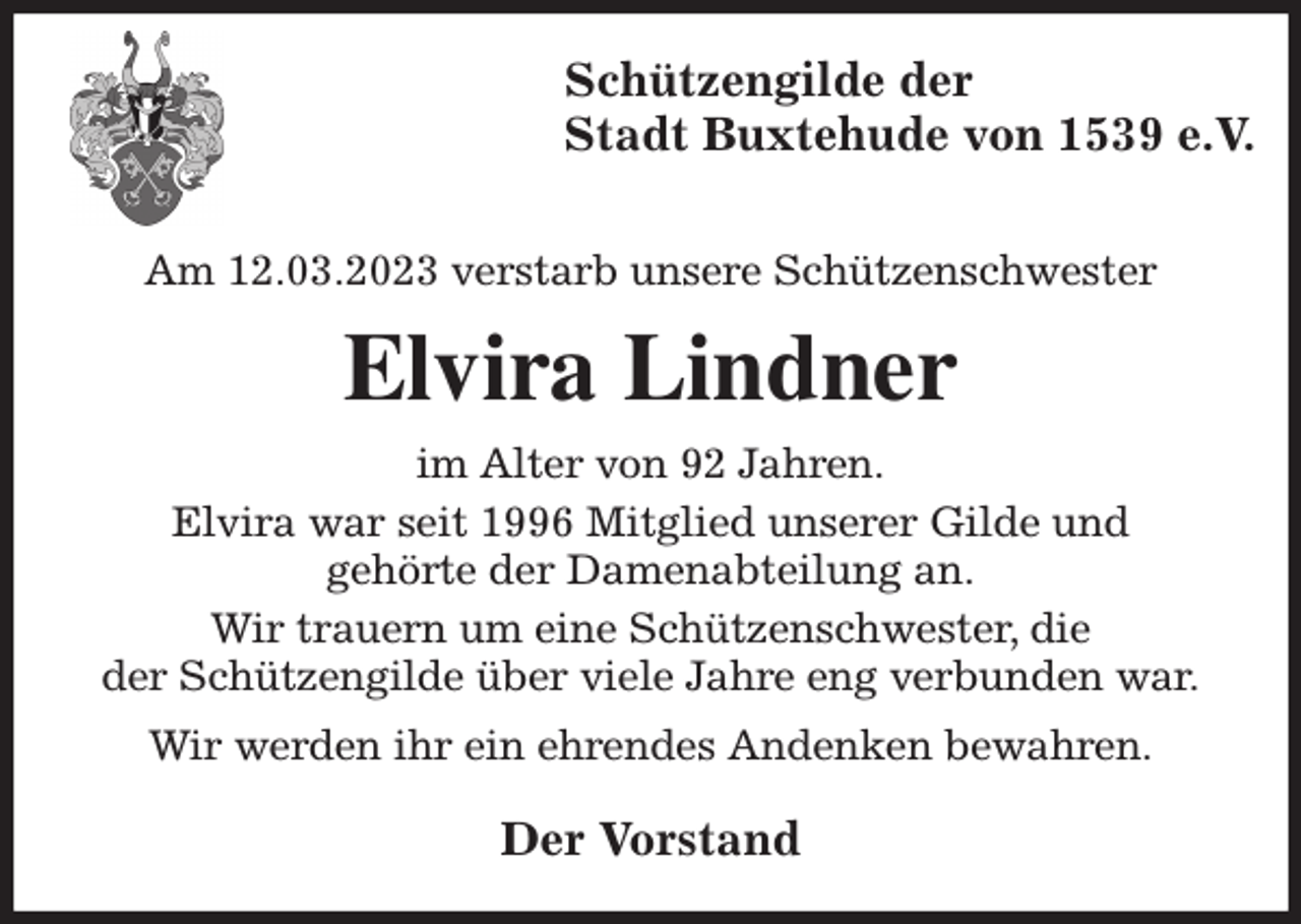 <p>Schützengilde der<br />Stadt Buxtehude von 1539 e.V.</p><p>Am 12.03.2023 verstarb unsere Schützenschwester<br />Elvira Lindner<br />im Alter von 92 Jahren.<br />Elvira war seit 1996 Mitglied unserer Gilde und<br />gehörte der Damenabteilung an.<br />Wir trauern um eine Schützenschwester, die<br />der Schützengilde über viele Jahre eng verbunden war.<br />Wir werden ihr ein ehrendes Andenken bewahren.<br />Der Vorstand</p>