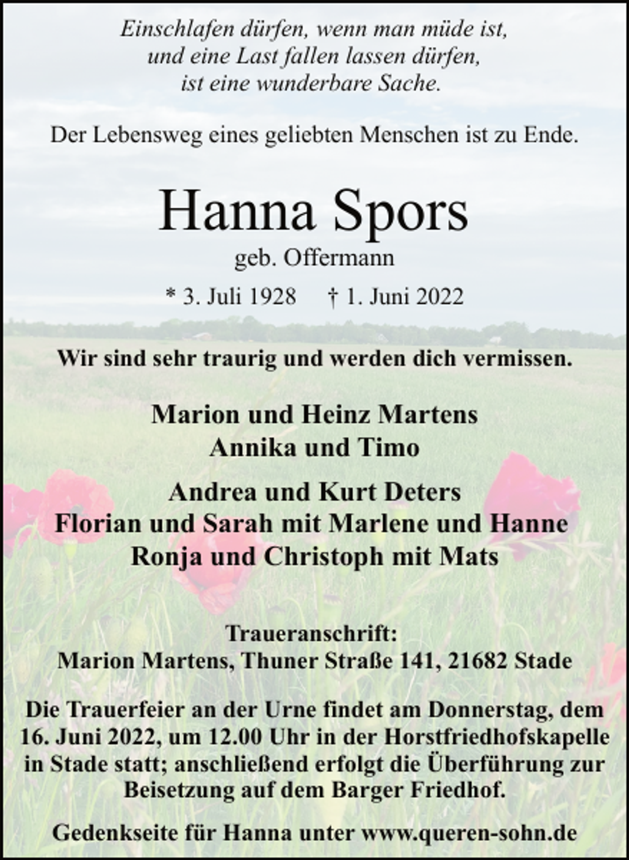 <p>Einschlafen dürfen, wenn man müde ist,<br />und eine Last fallen lassen dürfen,<br />ist eine wunderbare Sache.<br />Der Lebensweg eines geliebten Menschen ist zu Ende.<br />Hanna Spors<br />* 3. Juli 1928 † 1. Juni 2022<br />Wir sind sehr traurig und werden dich vermissen.<br />Marion und Heinz Martens<br />Annika und Timo<br />Andrea und Kurt Deters<br />Florian und Sarah mit Marlene und Hanne<br />Ronja und Christoph mit Mats<br />Traueranschrift:<br />Marion Martens, Thuner Straße 141, 21682 Stade<br />Die Trauerfeier an der Urne findet am Donnerstag, dem<br />16. Juni 2022, um 12.00 Uhr in der Horstfriedhofskapelle<br />in Stade statt; anschließend erfolgt die Überführung zur<br />Beisetzung auf dem Barger Friedhof.<br />Gedenkseite für Hanna unter www.queren-sohn.de</p>