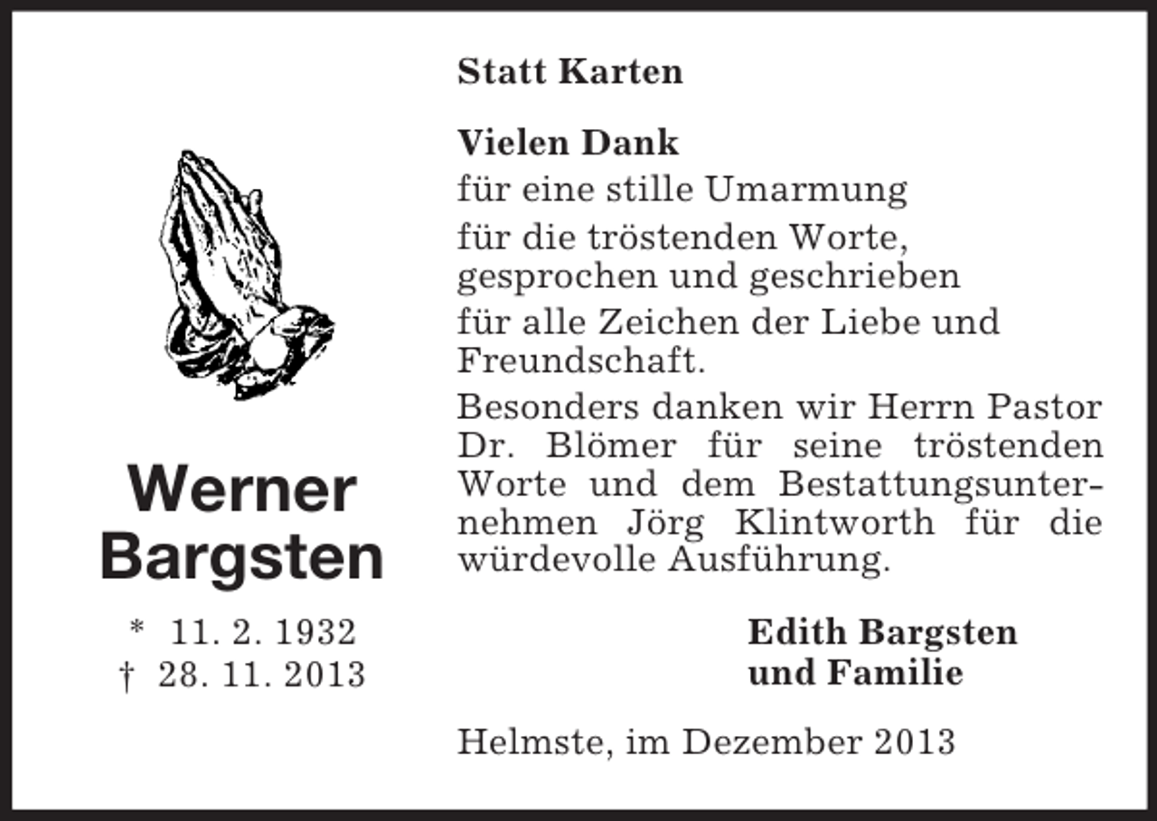 <p>Werner<br />Bargsten<br />* 11. 2. 1932<br />† 28. 11. 2013<br />Statt Karten<br />Vielen Dank<br />für eine stille Umarmung<br />für die tröstenden Worte,<br />gesprochen und geschrieben<br />für alle Zeichen der Liebe und<br />Freundschaft.<br />Besonders danken wir Herrn Pastor Dr. Blömer für seine tröstenden Worte und dem Bestattungsunternehmen Jörg Klintworth für die würdevolle Ausführung.<br />Edith Bargsten<br />und Familie<br />Helmste, im Dezember 2013</p>