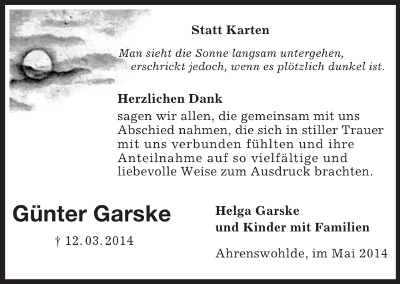 <p>Günter Garske<br />† 12. 03. 2014</p><p>Statt Karten<br />Man sieht die Sonne langsam untergehen,<br />erschrickt jedoch, wenn es plötzlich dunkel ist.</p><p>Herzlichen Dank<br />sagen wir allen, die gemeinsam mit uns<br />Abschied nahmen, die sich in stiller Trauer mit uns verbunden fühlten und ihre<br />Anteilnahme auf so vielfältige und<br />liebevolle Weise zum Ausdruck brachten.</p><p>Helga Garske<br />und Kinder mit Familien</p><p>Ahrenswohlde, im Mai 2014</p>